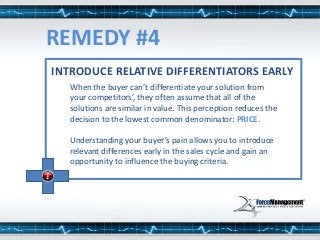 INTRODUCE RELATIVE DIFFERENTIATORS EARLY
When the buyer can’t differentiate your solution from
your competitors’, they often assume that all of the
solutions are similar in value. This perception reduces the
decision to the lowest common denominator: PRICE.
Understanding your buyer’s pain allows you to introduce
relevant differences early in the sales cycle and gain an
opportunity to influence the buying criteria.
REMEDY #4
 