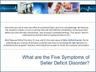 Every time you call or enter the office of a potential buyer, you're at a disadvantage. Not because
the economy is down, or you're running neck and neck with the competition, but because even
before you start the sales conversation, your prospect is probably thinking, “This person doesn't
understand my business and isn’t going to listen to me."
Why? Because 90% of the time, it's true, and it's the main cause of Seller Deficit Disorder. You’re
diminishing your chances of driving a successful sale if you’re not asking the right questions to
understand your prospect's business, and using those answers to frame the customer conversation.
What are the Five Symptoms of
Seller Deficit Disorder?
 