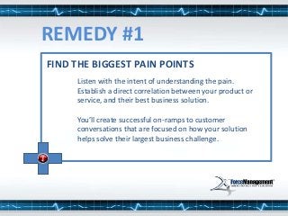 Listen with the intent of understanding the pain.
Establish a direct correlation between your product or
service, and their best business solution.
You’ll create successful on-ramps to customer
conversations that are focused on how your solution
helps solve their largest business challenge.
FIND THE BIGGEST PAIN POINTS
REMEDY #1
 
