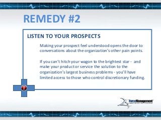 LISTEN TO YOUR PROSPECTS
Making your prospect feel understood opens the door to
conversations about the organization’s other pain points.
If you can’t hitch your wagon to the brightest star - and
make your product or service the solution to the
organization’s largest business problems - you’ll have
limited access to those who control discretionary funding.
REMEDY #2
 