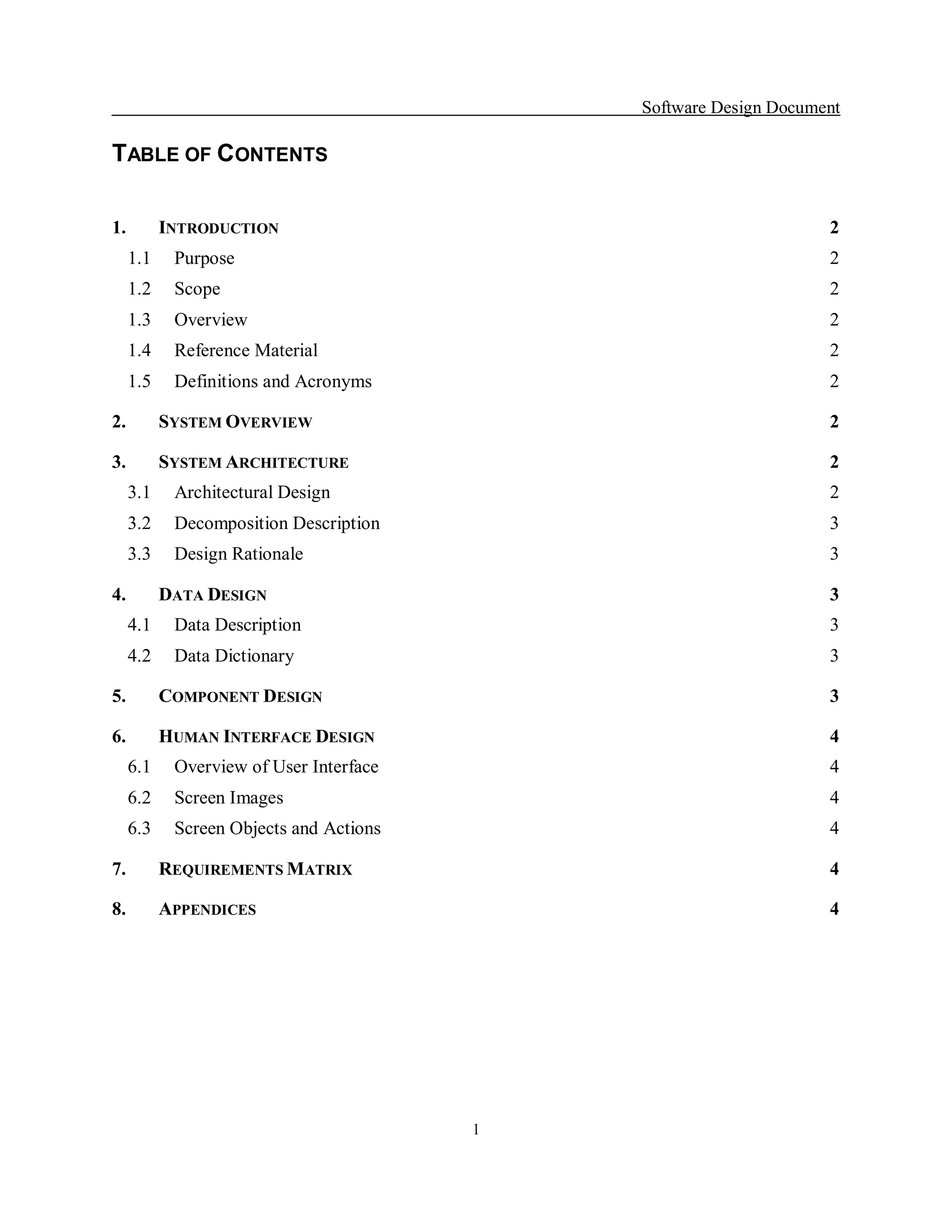 Software Design Document 

TABLE OF CONTENTS 

1.    INTRODUCTION                                               2 
  1.1  Purpose                                                   2 
  1.2  Scope                                                     2 
  1.3  Overview                                                  2 
  1.4  Reference Material                                        2 
  1.5  Definitions and Acronyms                                  2 

2.    SYSTEM OVERVIEW                                            2 

3.    SYSTEM ARCHITECTURE                                        2 
  3.1  Architectural Design                                      2 
  3.2  Decomposition Description                                 3 
  3.3  Design Rationale                                          3 

4.    DATA DESIGN                                                3 
  4.1  Data Description                                          3 
  4.2  Data Dictionary                                           3 

5.    COMPONENT DESIGN                                           3 

6.    HUMAN INTERFACE DESIGN                                     4 
  6.1  Overview of User Interface                                4 
  6.2  Screen Images                                             4 
  6.3  Screen Objects and Actions                                4 

7.    REQUIREMENTS MATRIX                                        4 

8.    APPENDICES                                                 4




                                     1 
 