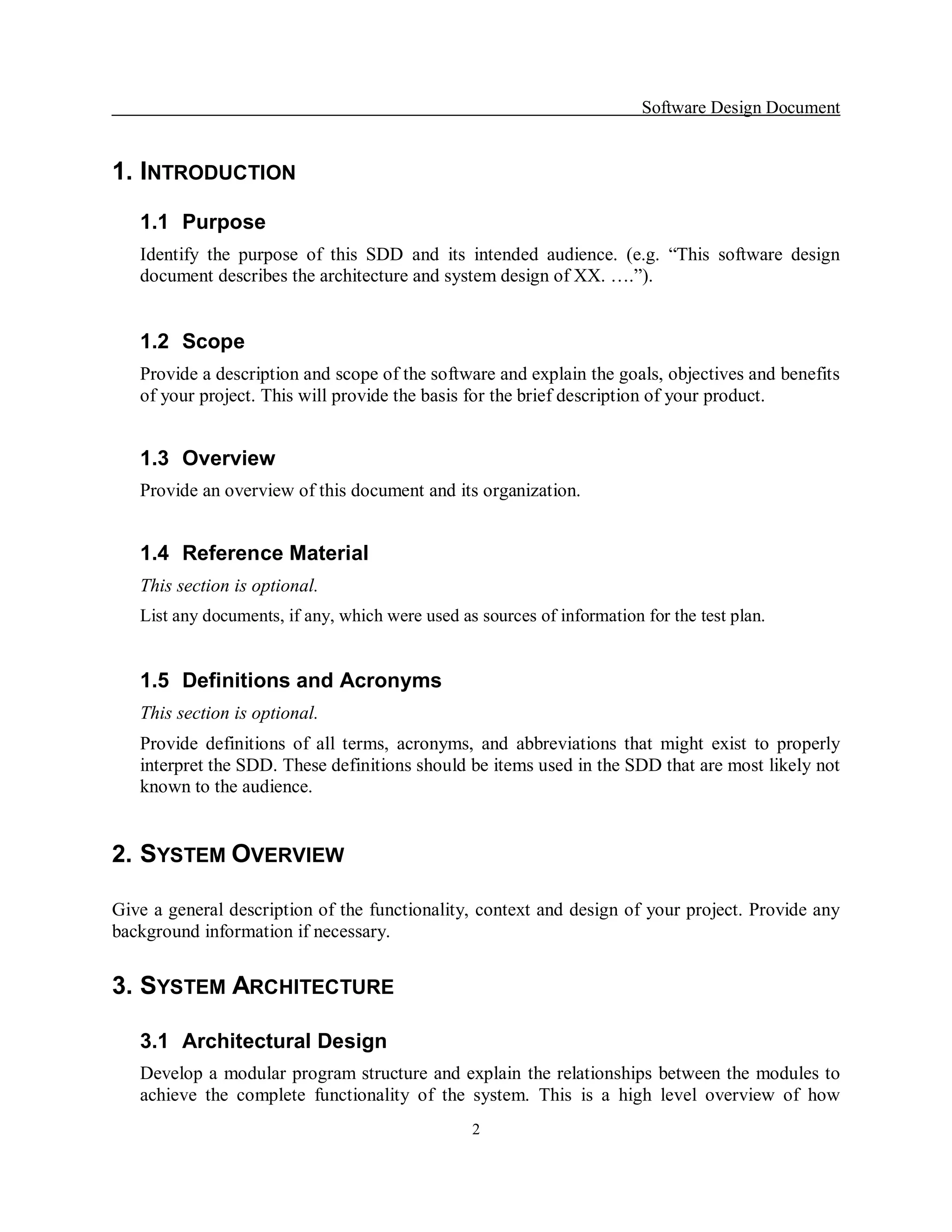 Software Design Document 


1. INTRODUCTION 
   1.1  Purpose 
   Identify  the  purpose  of  this  SDD  and  its  intended  audience.  (e.g.  “This  software  design 
   document describes the architecture and system design of XX. ….”). 


   1.2  Scope 
   Provide a description and scope of the software and explain the goals, objectives and benefits 
   of your project. This will provide the basis for the brief description of your product. 


   1.3  Overview 
   Provide an overview of this document and its organization. 


   1.4  Reference Material 
   This section is optional. 
   List any documents, if any, which were used as sources of information for the test plan. 


   1.5  Definitions and Acronyms 
   This section is optional. 
   Provide  definitions  of  all  terms,  acronyms,  and  abbreviations  that  might  exist  to  properly 
   interpret the SDD. These definitions should be items used in the SDD that are most likely not 
   known to the audience. 


2.  SYSTEM OVERVIEW 

Give a general description of the functionality, context and design of your project. Provide any 
background information if necessary. 


3. SYSTEM ARCHITECTURE 

   3.1  Architectural Design 
   Develop a  modular program structure and explain the relationships  between the  modules to 
   achieve  the  complete  functionality  of  the  system.  This  is  a  high  level  overview  of  how
                                                   2 
 