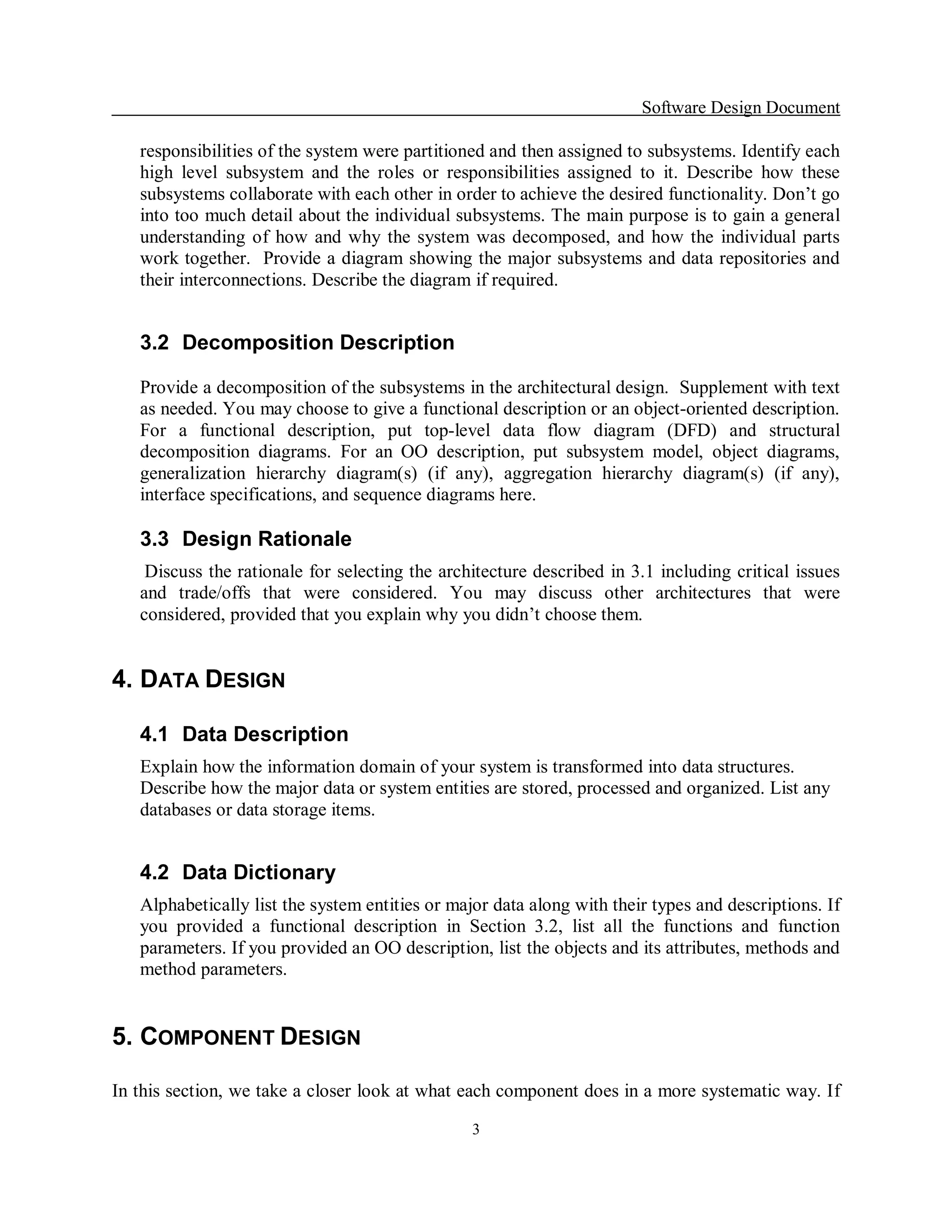 Software Design Document 

   responsibilities of the system were partitioned and then assigned to subsystems. Identify each 
   high  level  subsystem  and  the  roles  or  responsibilities  assigned  to  it.  Describe  how  these 
   subsystems collaborate with each other in order to achieve the desired functionality. Don’t go 
   into too much detail about the individual subsystems. The main purpose is to gain a general 
   understanding  of  how  and  why  the  system  was  decomposed,  and  how  the  individual  parts 
   work together.  Provide a diagram  showing the major subsystems and data repositories and 
   their interconnections. Describe the diagram if required. 


   3.2  Decomposition Description 

   Provide a decomposition of the subsystems in the architectural design.  Supplement with text 
   as needed. You may choose to give a functional description or an object­oriented description. 
   For  a  functional  description,  put  top­level  data  flow  diagram  (DFD)  and  structural 
   decomposition  diagrams.  For  an  OO  description,  put  subsystem  model,  object  diagrams, 
   generalization  hierarchy  diagram(s)  (if  any),  aggregation  hierarchy  diagram(s)  (if  any), 
   interface specifications, and sequence diagrams here. 

   3.3  Design Rationale 
    Discuss the rationale for selecting the architecture described in 3.1 including critical  issues 
   and  trade/offs  that  were  considered.  You  may  discuss  other  architectures  that  were 
   considered, provided that you explain why you didn’t choose them. 


4. DATA DESIGN 

   4.1  Data Description 
   Explain how the information domain of your system is transformed into data structures. 
   Describe how the major data or system entities are stored, processed and organized. List any 
   databases or data storage items. 


   4.2  Data Dictionary 
   Alphabetically list the system entities or major data along with their types and descriptions. If 
   you  provided  a  functional  description  in  Section  3.2,  list  all  the  functions  and  function 
   parameters. If you provided an OO description, list the objects and its attributes, methods and 
   method parameters. 


5. COMPONENT DESIGN 

In this section, we take a closer look at what each component does in a more systematic way. If

                                                   3 
 