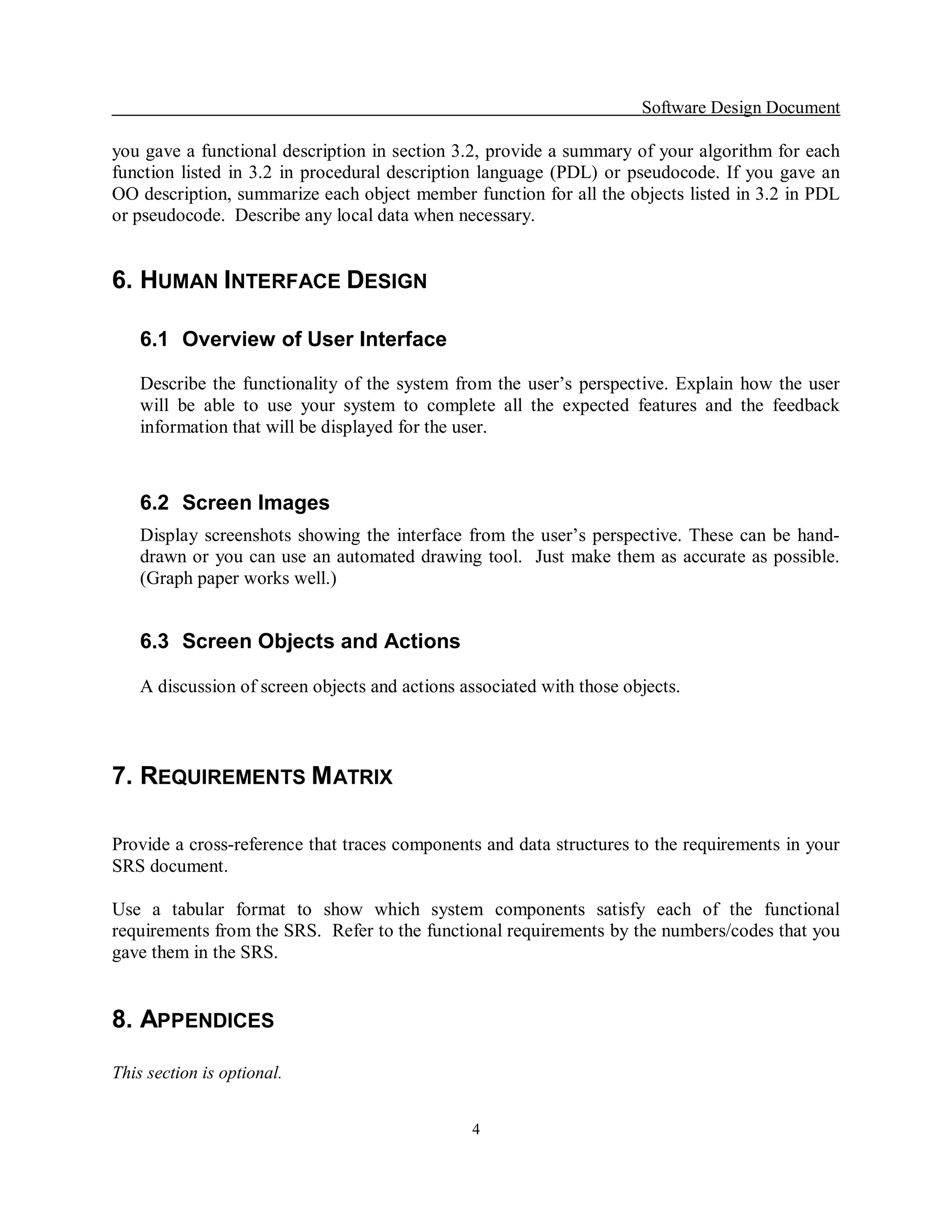 Software Design Document 

you gave a functional description in section 3.2, provide a summary of your algorithm for each 
function  listed  in  3.2  in  procedural  description  language  (PDL)  or  pseudocode. If  you  gave  an 
OO description, summarize each object member function for all the objects listed in 3.2 in PDL 
or pseudocode.  Describe any local data when necessary. 


6. HUMAN INTERFACE DESIGN 

    6.1  Overview of User Interface 

    Describe  the  functionality  of  the  system  from  the  user’s  perspective.  Explain  how  the  user 
    will  be  able  to  use  your  system  to  complete  all  the  expected  features  and  the  feedback 
    information that will be displayed for the user. 



    6.2  Screen Images 
    Display  screenshots  showing  the  interface  from  the  user’s  perspective.  These  can  be  hand­ 
    drawn or  you can use an automated drawing tool.  Just  make them as  accurate as possible. 
    (Graph paper works well.) 


    6.3  Screen Objects and Actions 

    A discussion of screen objects and actions associated with those objects. 



7. REQUIREMENTS M ATRIX 

Provide a cross­reference that traces components and data structures to the requirements in your 
SRS document. 

Use  a  tabular  format  to  show  which  system  components  satisfy  each  of  the  functional 
requirements from the SRS.  Refer to the functional requirements by the numbers/codes that you 
gave them in the SRS. 


8. APPENDICES 

This section is optional.


                                                     4 
 