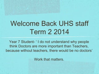 Welcome Back UHS staff
Term 2 2014
Year 7 Student- ‘ I do not understand why people
think Doctors are more important than Teachers,
because without teachers, there would be no doctors’
Work that matters.
 
