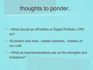 thoughts to ponder..
• What should an ePortfolio or Digital Portfolio ( DP)
do?
•Evolution over time...master teachers.. mastery of
our craft
• What do teachers/students see as the strengths and
limitations?
 