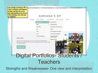 Digital Portfolios- Students /
Teachers
Strengths and Weaknesses- One view and interpretation
Look carefully at Adriana’s DP- It
is clear, articulate, good humored,
personal, and gives me a very
good understanding on her level of
critical thinking, work ethic and
her ambitions..
Look carefully at Adriana’s DP- It
is clear, articulate, good humored,
personal, and gives me a very
good understanding on her level of
critical thinking, work ethic and
her ambitions..
 
