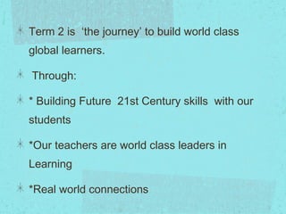 Term 2 is ‘the journey’ to build world class
global learners.
Through:
* Building Future  21st Century skills  with our
students
*Our teachers are world class leaders in
Learning
*Real world connections
 