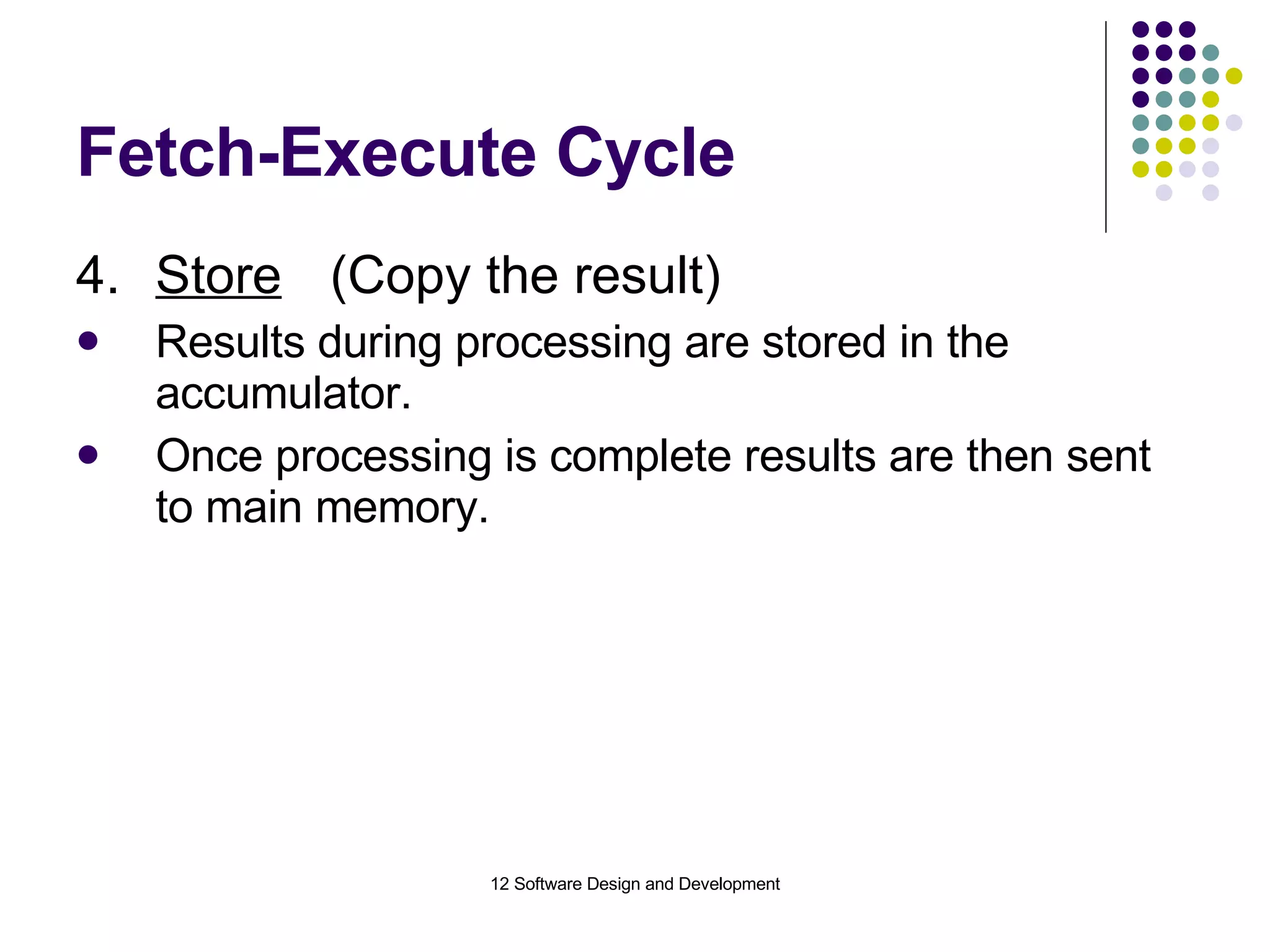 Fetch-Execute Cycle 4. Store (Copy the result) Results during processing are stored in the accumulator. Once processing is complete results are then sent to main memory. 