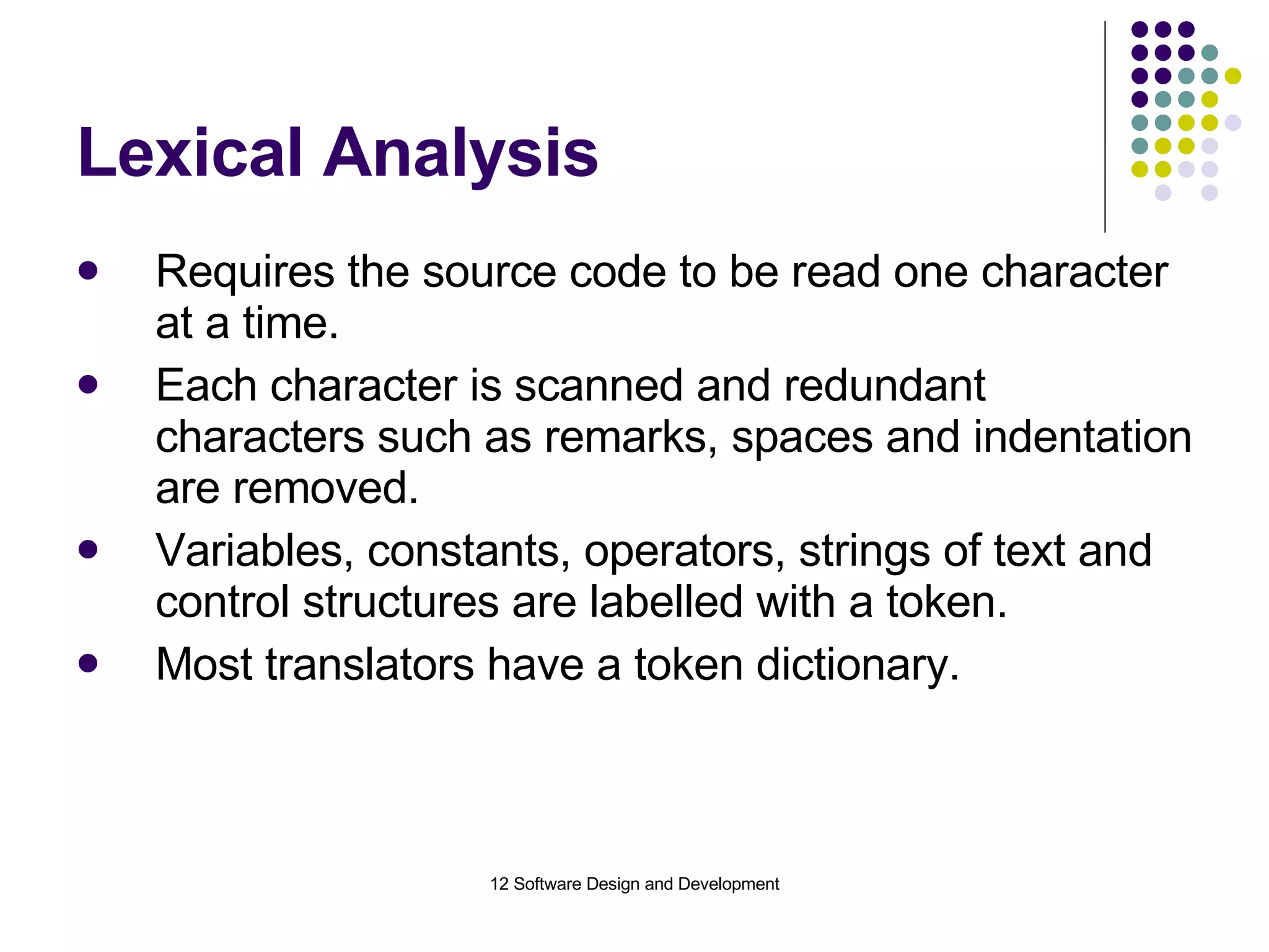 Lexical Analysis Requires the source code to be read one character at a time. Each character is scanned and redundant characters such as remarks, spaces and indentation are removed. Variables, constants, operators, strings of text and control structures are labelled with a token. Most translators have a token dictionary. 