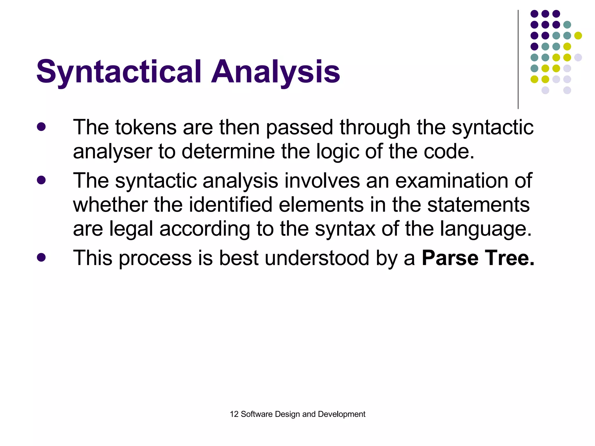 Syntactical Analysis The tokens are then passed through the syntactic analyser to determine the logic of the code. The syntactic analysis involves an examination of whether the identified elements in the statements are legal according to the syntax of the language. This process is best understood by a  Parse Tree. 