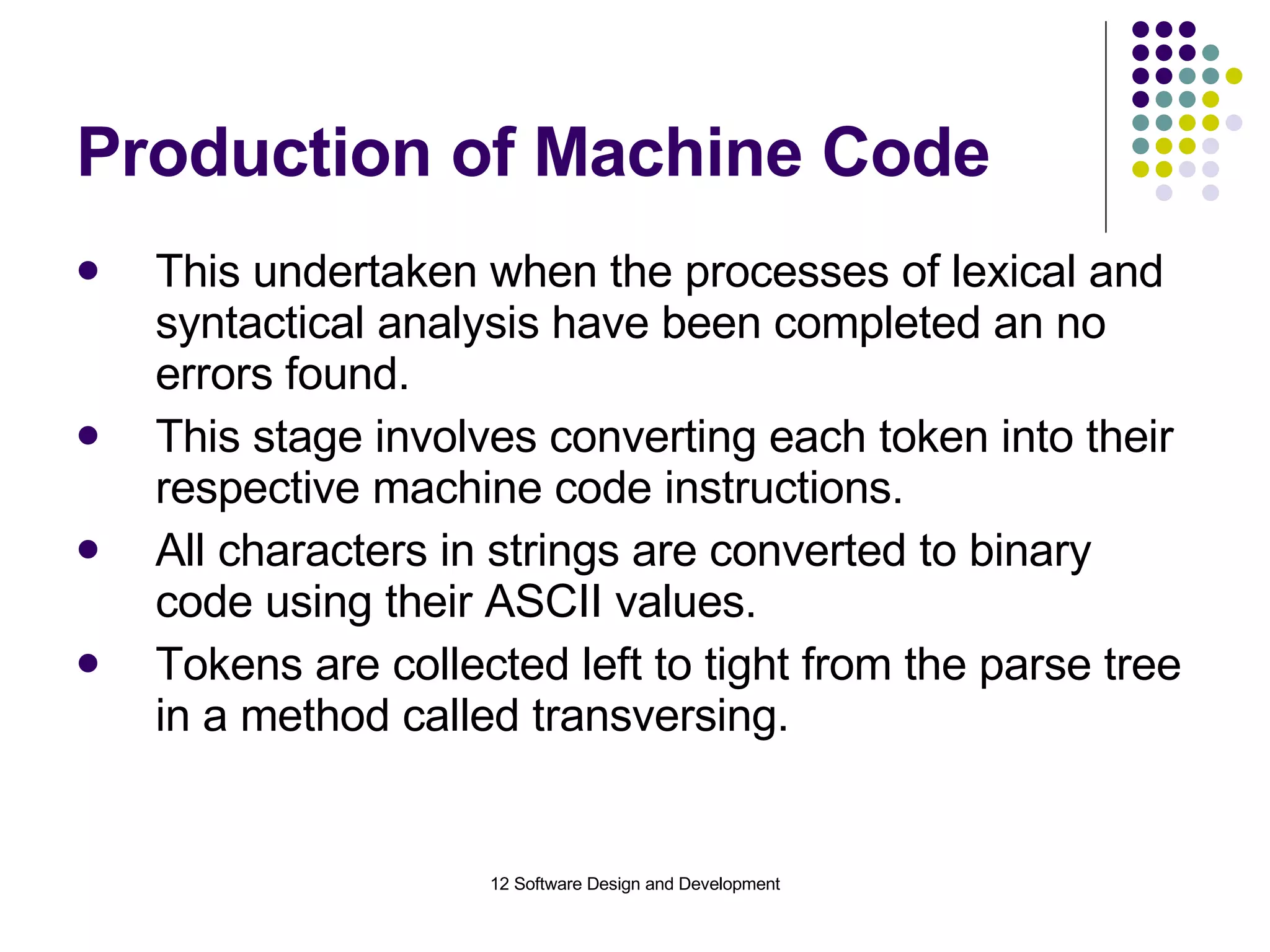 Production of Machine Code This undertaken when the processes of lexical and syntactical analysis have been completed an no errors found. This stage involves converting each token into their respective machine code instructions. All characters in strings are converted to binary code using their ASCII values. Tokens are collected left to tight from the parse tree in a method called transversing. 