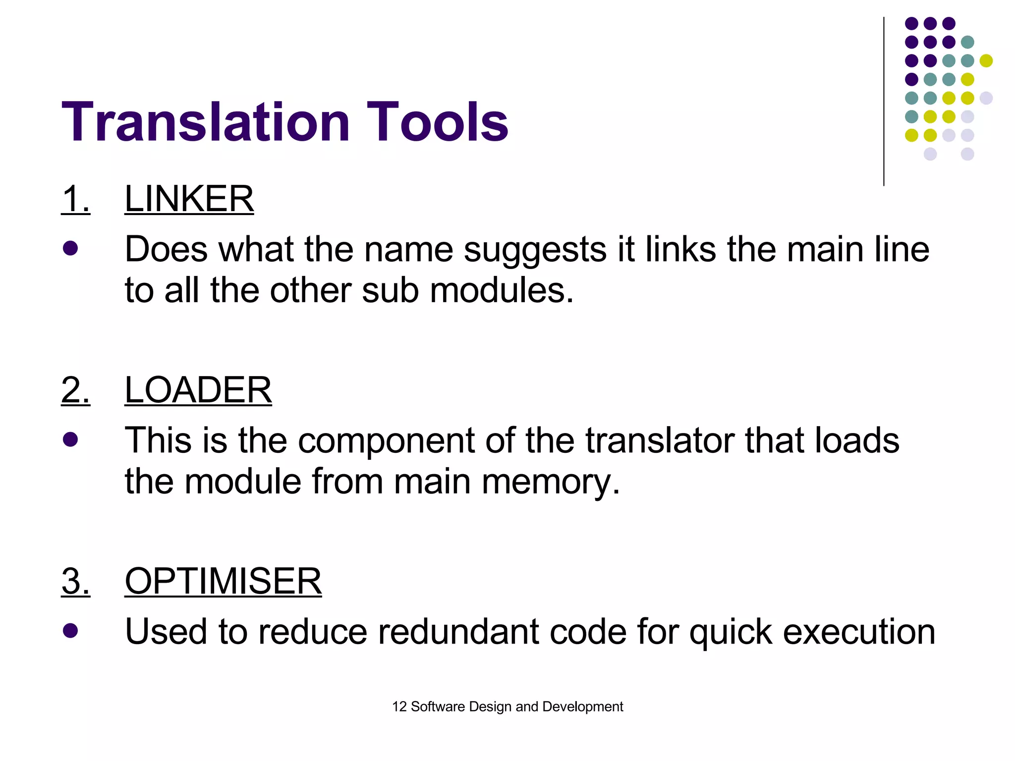Translation Tools 1. LINKER Does what the name suggests it links the main line to all the other sub modules. 2. LOADER This is the component of the translator that loads the module from main memory. 3. OPTIMISER Used to reduce redundant code for quick execution 