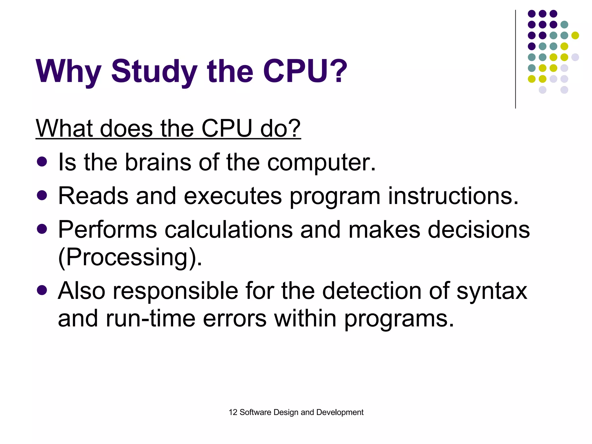 Why Study the CPU? What does the CPU do? Is the brains of the computer. Reads and executes program instructions. Performs calculations and makes decisions (Processing). Also responsible for the detection of syntax and run-time errors within programs. 