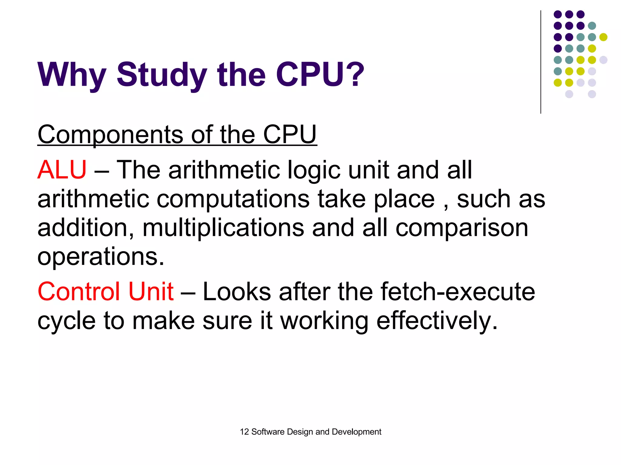Why Study the CPU? Components of the CPU ALU  – The arithmetic logic unit and all arithmetic computations take place , such as addition, multiplications and all comparison operations. Control Unit  – Looks after the fetch-execute cycle to make sure it working effectively. 