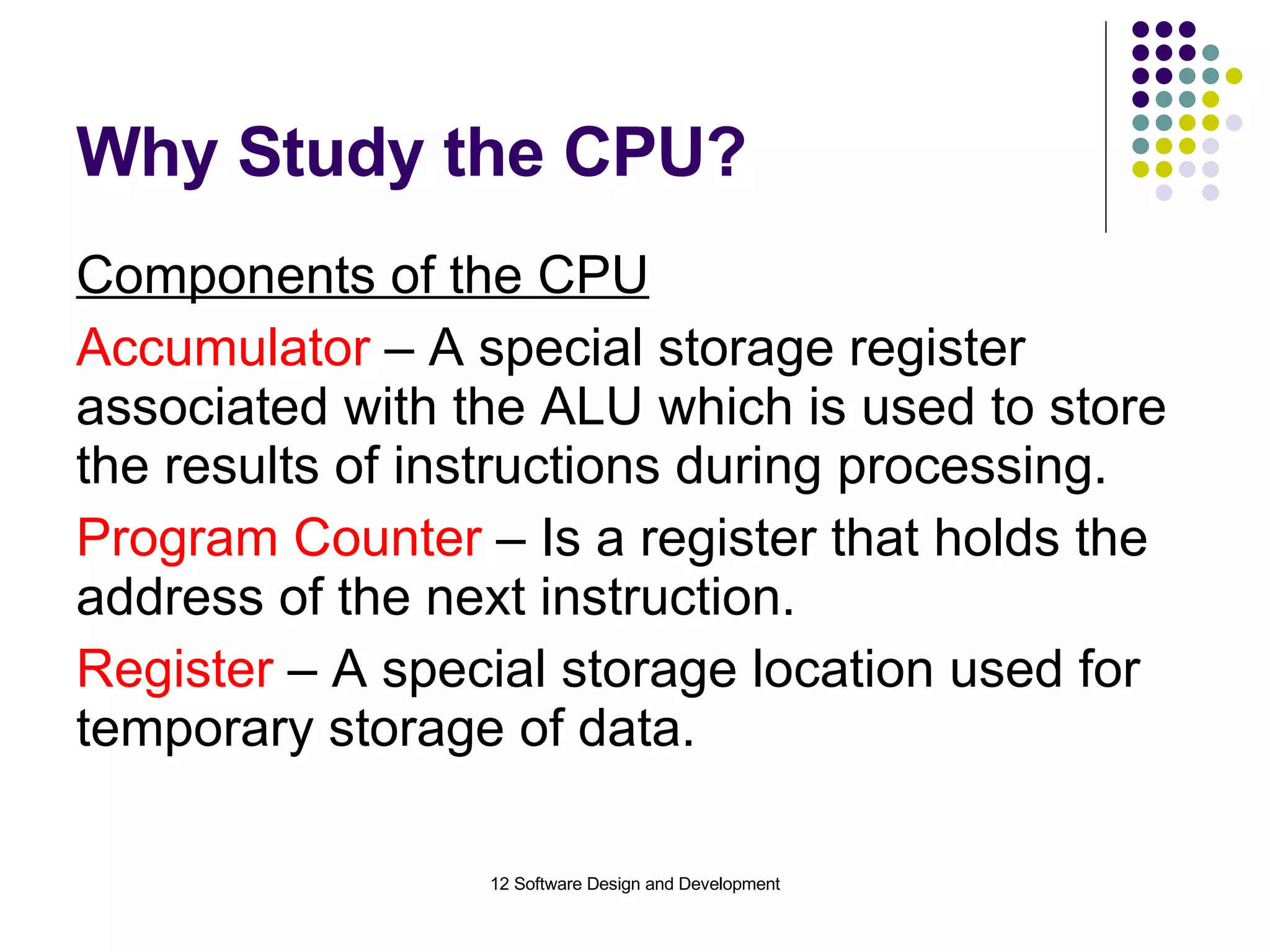 Why Study the CPU? Components of the CPU Accumulator  – A special storage register associated with the ALU which is used to store the results of instructions during processing. Program Counter  – Is a register that holds the address of the next instruction. Register  – A special storage location used for temporary storage of data. 