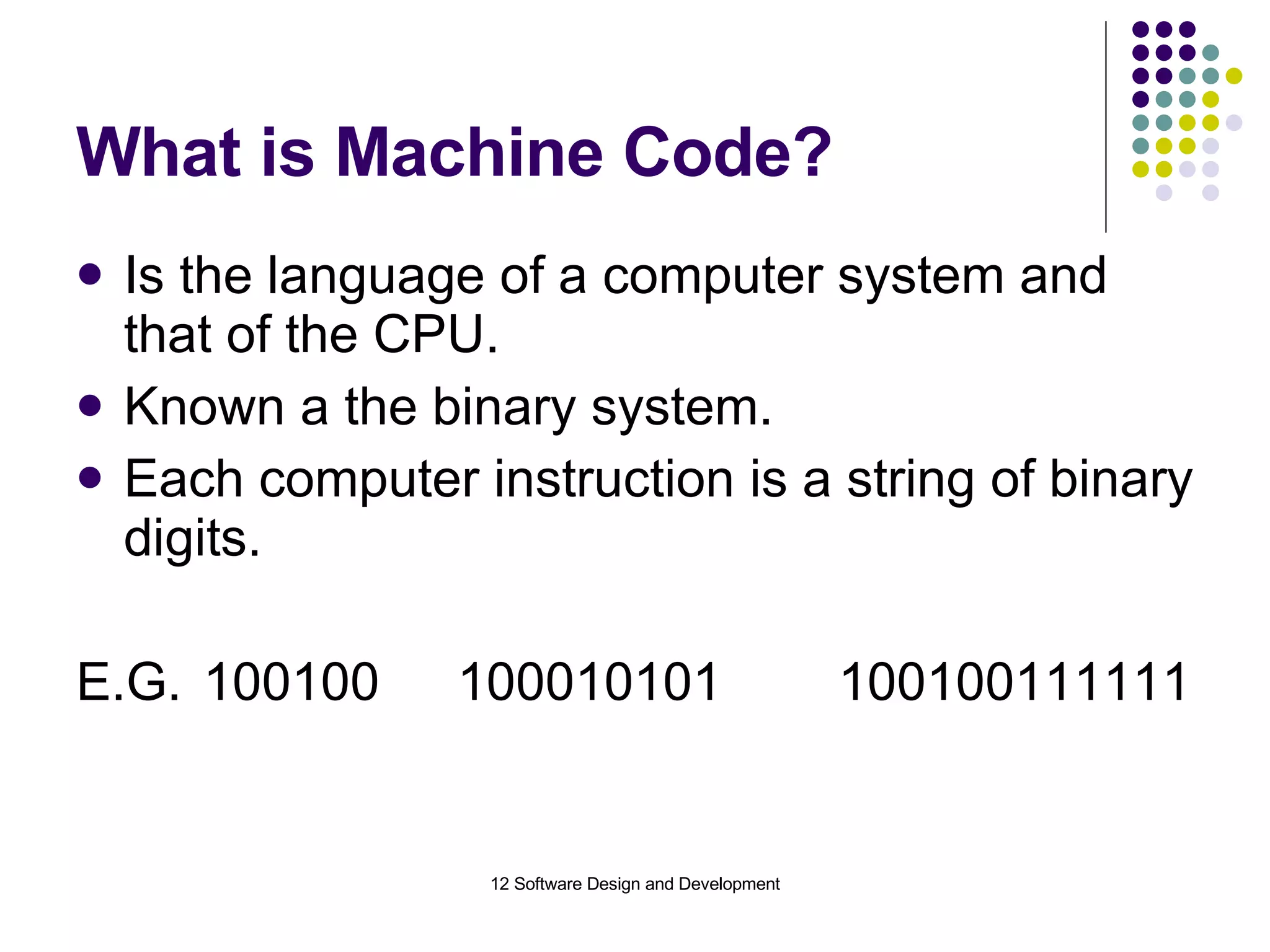 What is Machine Code? Is the language of a computer system and that of the CPU. Known a the binary system. Each computer instruction is a string of binary digits. E.G. 100100 100010101 100100111111 