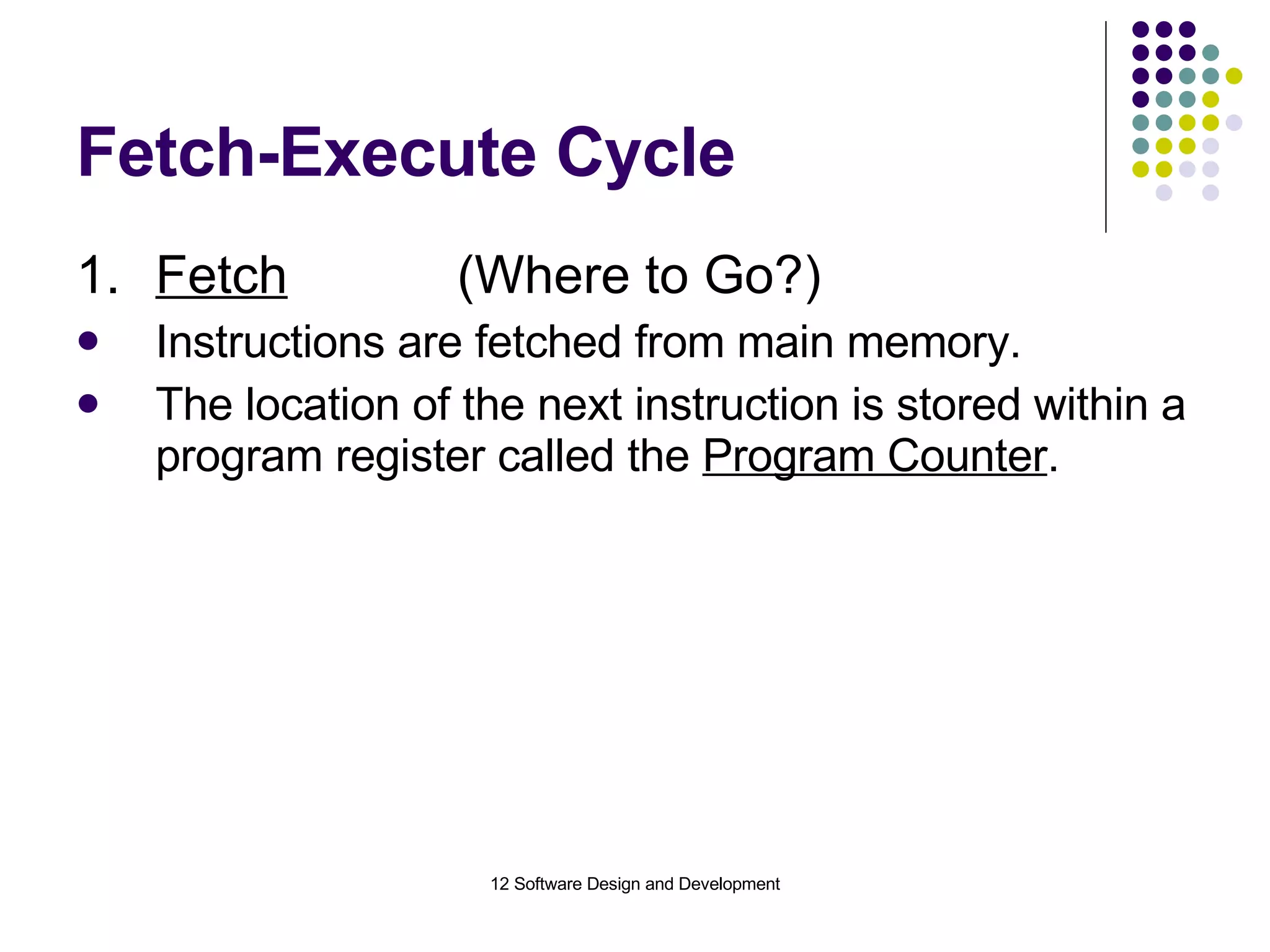 Fetch-Execute Cycle 1. Fetch (Where to Go?) Instructions are fetched from main memory. The location of the next instruction is stored within a program register called the  Program Counter . 