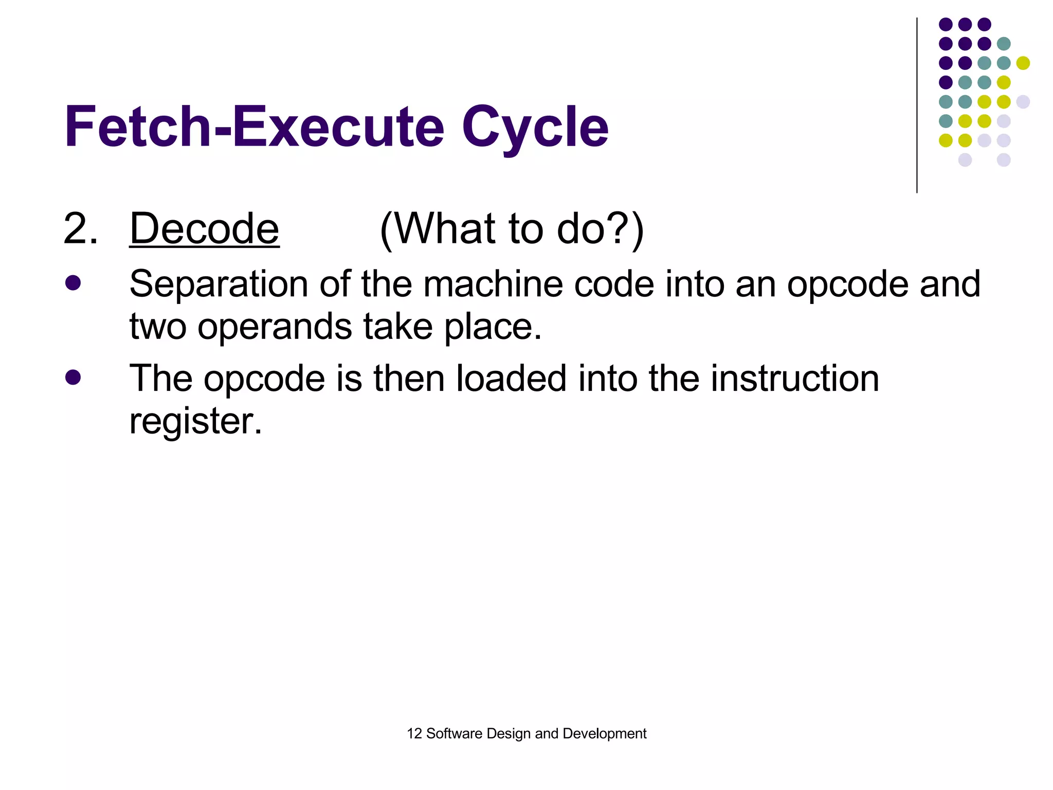 Fetch-Execute Cycle 2. Decode (What to do?) Separation of the machine code into an opcode and two operands take place. The opcode is then loaded into the instruction register. 