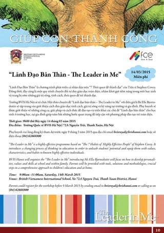 “Lãnh Đạo Bản Thân - The Leader in Me”
“Lãnh Đạo Bản Thân” là chương trình phát triển cá nhân dựa trên “7 Thói quen để thành đạt” của Tiến sĩ Stephen Covey.
Đồng thời, đây cũng là một quy trình chuyển đổi tư duy giáo dục toàn diện, nhằm khơi gợi tiềm năng trong mỗi học sinh
và trang bị sớm những giá trị sống, tính cách, thói quen để trẻ thành đạt.
Trường BVIS Hà Nội sẽ tổ chức Hội thảo chuyên đề “Lãnh đạo bản thân – The Leader in Me” với diễn giả là Bà Elle Bjorns-
dottir sẽ tập trung vào giới thiệu cách đưa giáo dục tính cách, giá trị sống và kỹ năng tại trường và gia đình. Phụ huynh sẽ
được giới thiệu về những công cụ, giải pháp và cách thức để đào tạo và triển khai các chủ đề “Lãnh đạo bản thân” cho học
sinh ở trường học, tại gia đình giúp nắm bắt những bước quan trọng để tiếp cận với phương pháp đào tạo trẻ toàn diện.
Thời gian: 9h00 thứ Bảy ngày 14 tháng 03 năm 2015
Đia điểm: Trường Quốc tế BVIS Hà Nội) 72A Nguyễn Trãi, Thanh Xuân, Hà Nội
Phụ huynh vui lòng đăng ký tham dự trước ngày 9 tháng 3 năm 2015 qua địa chỉ email bvisroyal@bvishanoi.com hoặc số
điện thoại (04) 62668800
“The Leader in Me” is a highly effective programme based on “The 7 Habits of Highly Effective People” of Stephen Covey. It
introduces a changing process of thinking in education in order to unleash students’ potential and equip them with values,
characteristics, and habits to known highly effective individuals.
BVIS Hanoi will organise the “The Leader in Me” introducing Ms Ella Bjornsdottir will focus on how to develop personali-
ties, values and skills at school and within family. Parents will be provided with tools, solutions and methodologies, crucial
steps in a comprehensive approach to children’s education and at home.
Time: 9:00am -11:00am, Saturday, 14th March 2015
Venue: British Vietnamese International School, No 72A Nguyen Trai, Thanh Xuan District, Hanoi
Parents could register for the workshop before 9 March 2015 by sending email to bvisroyal@bvishanoi.com or calling us on
(04) 62668800
NHỊP CẦU THẾ GIỚI
14/03/2015
Miễn phí
10
 