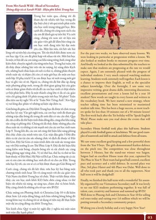 03
Trong hai tuần qua, chúng tôi đã
tham dự rất nhiều tiết học trong đó
đặc biệt chú ý tới quá trình phát triển
của học sinh trong từng giờ học. Bên
cạnh đó, chúng tôi cũng xem sách của
các em để đánh giá sự tiến bộ. Và cuối
cùng, chúng tôi xem xét số liệu mà
các giáo viên gửi để đảm bảo rằng các
em học sinh đang tiến bộ đạt mức
yêu cầu. Một lần nữa, tôi hết sức hài
lòng với sự tiến bộ của từng em. Tôi rất thích khi được xem các
em học tập. Các em đã phối hợp với nhau rất tốt. Mỗi bài học
là một cơ hội để các em nâng cao khả năng tiếng Anh cũng như
kiến thức chuyên ngành của từng môn học. Trong hai tuần, tôi
đã thấy được những bài viết rất ấn tượng, kỹ năng diễn Kịch
tốt, những buổi thảo luận sôi nổi và thú vị, những phần thuyết
trình xuất sắc và thậm chí còn có một giờ học do một em học
sinh lớp 10 phụ trách! Các em được học từ mới trong mỗi giờ
học và ghi vào sổ từ. Ngoài ra, chúng tôi đã bắt đầu áp dụng
một phương pháp mới, trong đó thời gian giảng bài của giáo
viên sẽ được giảm thiểu tối đa để các em học sinh có thật nhiều
cơ hội phát biểu. Đây là một thành công lớn vì đa số các giáo
viên chỉ giảng dưới 10 phút trong một tiết học 50 phút! Tuần
đầu tiên sau kỳ nghỉ Tết sẽ là ‘Tuần Nói Tiếng Anh”. Xin Quý
vị vui lòng đọc phần về những sự kiện sắp diễn ra.
GiảibóngđágiữacácĐộikhốiTrunghọcđãđượctổchứctrong
nửa học kỳ này. Vào giờ nghỉ trưa, các em học sinh đã tham gia
những trận đấu bóng đá trong đó mỗi đội có sáu cầu thủ. Qua
đó,tấtcảđềuđãthểhiệntinhthầnđồngđội,cũngnhưkhảnăng
tấn công và phòng thủ. Chúng tôi đã thấy được những pha cứu
thua xuấtsắc và nhữngcúsút mạnh mẽcủa cácemhọc sinhnam
Lớp 9. Trong khi đó, các em nữ cũng thể hiện khả năng phòng
thủ chắc chắn của mình trên sân. Các trận đấu giữa 3 Đội đều
diễn ra rất cân tài cân sức nhưng chức vô địch đã thuộc về Đội
Sài Gòn. Đội Sài Gòn có màn trình diễn rất xuất sắc trong năm
nay với Đội trưởng là em Thế Phúc Lớp 9. Đội đã thể hiện khả
năng kiểm soát bóng, chuyền bóng tốt và rất chính xác cùng
hàng phòng ngự vững chắc. Vị trí thứ hai, thứ ba và thứ tư lần
lượt thuộc về Đội Huế, Hà Nội và Đà Lạt. Chúc mừng tất cả các
em và xin cảm ơn những học sinh đã cổ vũ cho các Đội. Trong
nửa học kỳ tới, các em sẽ có cơ hội được tham gia Giải Bóng né!
Cuối cùng, chúng tôi đã kết thúc nửa học kỳ hai bằng một
chương trình sinh hoạt Tết vô cùng tuyệt vời do các giáo viên
Việt Nam của khối Trung học tổ chức. Thật vui khi được nhìn
thấy các em học sinh khối KS3 biểu diễn cùng nhau và thể
hiện rất nhiều tài năng, sự sáng tạo, chăm chú và hóm hỉnh.
Đây cũng chính là những yếu tố tạo nên BVIS!
Chúc mừng em Phương Anh và Christina Lớp 10 vì đã kiếm
được hơn 1,6 triệu đồng bằng cách bán những bông hồng đỏ
trong hôm nay và chúng tôi sẽ sử dụng số tiền này để thực hiện
một dự án cộng đồng của khối Trung học.
Xin kính chúc Quý vị một kỳ nghỉ đầy ý nghĩa mà một năm
mới tràn đầy hạnh phúc!
For the past two weeks, we have observed many lessons. We
were looking in particular at progression within a lesson. We
also looked at student books to measure progress over time.
And ﬁnally we looked at the data submitted by the teachers to
make sure that students are progressing at the rate we would
expect. Again, I am extremely pleased with the progress of
individual students. I very much enjoyed watching students
learning. Students work extremely well together. Each lesson is
a chance to improve their English, as well as the specialist
subject knowledge. Over the fortnight, I saw some very
impressive writing, great drama skills, interesting discussions,
excellent presentations and even a lesson led by a year 10
student! New words are taught in every lesson and written in
the vocabulary book. We have started a new strategy, where
teacher talking time has been minimized to maximized
student talk time. This has been a huge success, as most teach-
ers spoke for less than 10 minutes out of a 50 minute lesson!
The ﬁrst week back after the Tet holiday will be ‘Speak English
Week’. Please make sure you read about the events that will
take place.
Secondary House football took place this half-term. Students
played 6-a-side football games at lunchtimes. We saw good exam-
plesofteamworkandskillinattackanddefencefromallteams.
We saw some excellent goal-keeping and a few powerful shots
from the Year 9 boys. The girls demonstrated fearless defence
on the pitch too. The competition was close throughout
between 3 Houses, but the stand-out winner was Saigon.
Saigon had an excellent House team this year, captained by
The Phuc in Year 9. Their team had good ball control, excellent
pace and accuracy and a solid defence. In second place was
Hue, 3rd place Hanoi and 4th Place was Dalat. Well done to
all who took part and thank you to all the supporters. Next
half term it will be dodgeball!
Finally, we ﬁnished this half-term with a wonderful Tet assem-
bly organised by our Vietnamese Secondary staﬀ. It was lovely
to see our KS3 students performing together. It was full of
talent, care, creativity and humour and summed up BVIS!
Well done to Phuong Anh and Christina in Year 10 for selling
red roses today and raising over 1.6 million which we will be
putting towards a Secondary community project.
Wishing you a lovely holiday and a very happy New Year!
From Mrs Sarah Wild - Head of Secondary
Thông điệp từ cô Sarah Wild - Hiệu phó Khối Trung học
 