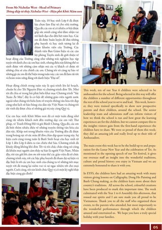 Tuần này, 10 học sinh Lớp 6 đã được
lựa chọn làm Đại sứ cho nhà trường.
Qua đó, cácemsẽcónhiềucơhộiđược
góp sức mình cũng như đảm nhận vai
trò lãnh đạo cho đến hết năm học. Các
em đã được huấn luyện để đưa những
phụ huynh và học sinh tương lai đi
thăm khuôn viên của Trường. Các
thành viên Ban Giám hiệu và các cán
bộ phòng Tuyển sinh đã giới thiệu về
hoạt động của Trường cũng như những trải nghiệm học tập
tuyệtvờidànhchocácemhọcsinh,nhưngđiềunàykhôngthểso
sánh được với những cảm nhận mà các vị khách có được từ
những chia sẻ của chính các em. Chúng tôi vô cùng tự hào về
nhữnggìcácemđãthểhiệntrongtuầnnày;cácemđãlàmrấttốt
và hoàn toàn xứng đáng với danh hiệu “Đại sứ”.
Hoạt động chính trong tuần này là quá trình lên kế hoạch,
chuẩn bị cho Tết Nguyên Đán và chương trình đón Tết. Như
tôi đã chia sẻ trong bài phát biểu khai mạc Chương trình “Sắc
Xuân Ất Mùi”, đây là cơ hội để những giáo viên người nước
ngoài như chúng tôi hiểu hơn về truyền thống văn hóa tốt đẹp
cũng như lịch sử hào hùng của dân tộc Việt Nam và chúng tôi
rất vinh dự được chia sẻ những giá trị này cùng Quý vị.
Các em học sinh Khối Mầm non đã có một tuần đáng nhớ
cùng rất nhiều khách mời đến trường dạy các em viết Thư
pháp, vẽ Tranh Đông Hồ và gói Bánh Chưng. Qua đó, các em
đã biết thêm nhiều điều về những truyền thống văn hóa của
dân tộc. Khắp nơi trong khuôn viên của Trường đều đã được
trang hoàng rực rỡ sắc màu để đón chào dịp quan trọng này. Sự
kiện cuối cùng trong tuần là Buổi Sinh hoạt của học sinh từ
Lớp 1 đến Lớp 6 diễn ra vào chiều thứ Sáu. Chương trình đã
khuấy động không khí đón Tết và tôi chắc chắn rằng nó cũng
đã khiến mọi người cảm thấy tự hào là người Việt Nam. Nhân
đây, tôi xin gửi lời cảm ơn tới toàn thể các giáo viên đã tổ chức
chương trình này, tới các bậc phụ huynh đã tham dự sự kiện và
đặc biệt là tới các em học sinh của chúng ta về những tiết mục
tuyệt vời đã mang lại niềm vui và sự ngạc nhiên tới cho mọi
người. Cuối cùng, tôi xin kính chúc Quý vị có một kỳ nghỉ thật
đặc biệt cùng gia đình!
This week, ten of our Year 6 children were selected to be
ambassadors for the school. Being selected in this way will oﬀer
the children a number of diﬀerent opportunities throughout
the rest of the school year to serve and lead. This week, howev-
er, they were trained speciﬁcally to show new prospective
parents and their children, around the school. The senior
leadership team and admissions staﬀ can inform visitors of
how we think the school is run and how great the learning
experiences are for the children, but we cannot compare this to
the insights visitors gain from the ﬁrst-hand experiences the
children have to share. We were so proud of them this week;
they did an amazing job and really lived up to their title of
Ambassadors.
The main event this week has to be the build-up to and prepa-
ration for the Lunar New Year and the celebration of Tet. As
mentioned in the opening speech of our Tet festival, it gives
our overseas staﬀ an insight into the wonderful traditions,
culture and proud history you enjoy in Vietnam and we are
extremely honoured to share it with you.
In EYFS, the children have had an amazing week with many
visitors giving lessons on Calligraphy, Dong Ho Painting and
Banh Chung making, as the children learn more about their
country’s traditions. All across the school, colourful creations
have been produced to mark this important time. The week
culminated with the Year 1 to 6 Assembly this afternoon, that
roused our spirits and I am sure made you all proud to be
Vietnamese. Thank you to all the staﬀ who organized these
events, to the parents who attended, but most importantly to
the wonderful performances through which the children
amazed and entertained us. We hope you have a truly special
holiday with your families.
05
From Mr Nicholas West - Head of Primary
Thông điệp từ thầy Nicholas West - Hiệu phó Khối Mầm non, Tiểu học
 