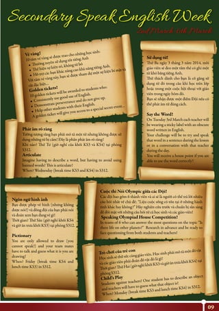 09
Secondary Speak English Week
2nd March-6th March
Vé vàng!
10 tấm vé vàng sẽ được trao cho những học sinh:
• Thường xuyên sử dụng tốt tiếng Anh
• Thể hiện sự kiên trì, không từ bỏ
• Hỗ trợ các bạn khác nâng cao khả năng tiếng Anh.
Với tấm vé vàng này, bạn sẽ được tham dự một sự kiện bí mật và
rất đặc biệt…
Golden tickets!
10 golden tickets will be awarded to students who:
• Consistently use good use of English.
• Demonstrate perseverance and do not give up.
• Help other students with their English.
A golden ticket will give you access to a special secret event…
Phát âm rõ ràng
Tưởng tượng rằng bạn phải mô tả một từ nhưng không được sử
dụng những từ bị cấm! Đây là phần phát âm rõ ràng!
Khi nào? Thứ Tư (giờ nghỉ của khối KS3 và KS4) tại phòng
S312.
Articulate
Imagine having to describe a word, but having to avoid using
banned words! This is articulate!
When? Wednesday (break time KS3 and KS4) in S312.
Cuộc thi Nói Olympic giữa các Đội!
Các đội bao gồm 6 thành viên và ai sẽ là người có thể trả lời nhiều
câu hỏi nhất về chủ đề: “Liệu cuộc sống có tồn tại ở những hành
tinh khác hay không?” Hãy nghiên cứu trước và chuẩn bị sẵn sàng
để đối mặt với những câu hỏi từ cả học sinh và các giáo viên!
Speaking Olympiad House Competition!
In teams of 6 who can answer the most questions on the topic “Is
there life on other planets?” Research in advance and be ready to
face questioning from both students and teachers!
Trò chơi của trẻ con
Họcsinhsẽthửsứccùnggiáoviên.Họcsinhphảimôtảmộtđồvật
và các giáo viên phải đoán đồ vật đó là gì!
Thờigian?ThứHai(giờnghỉkhốiKS3vàgiờăntrưakhốiKS4)tại
phòng S312.
Child’s Play
Students against teachers! One student has to describe an object
and teachers will have to guess what that object is!
When? Monday (break time KS3 and lunch time KS4) in S312.
Ngôn ngữ hình ảnh
Bạn được phép vẽ hình (nhưng không
được nói!) và đồng đội của bạn phải nói
và đoán xem bạn đang vẽ gì!
Thời gian? Thứ Sáu (giờ nghỉ khối KS4
và giờ ăn trưa khối KS3) tại phòng S312.
Pictionary
You are only allowed to draw (you
cannot speak!) and your team mates
have to talk and guess what it is you are
drawing!
When? Friday (break time KS4 and
lunch time KS3) in S312.
Sử dụng từ!
Thứ Ba ngày 3 tháng 3 năm 2014, mỗi
giáo viên sẽ đeo một tấm thẻ có ghi một
từ khó bằng tiếng Anh.
Thử thách dành cho bạn là cố gắng sử
dụng từ đó trong câu khi học trên lớp
hoặc trong một cuộc hội thoại với giáo
viên trong ngày hôm đó.
Bạn sẽ nhận được một điểm Đội nếu có
thể phát âm từ đúng cách.
Say the Word!
On Tuesday 3rd March each teacher will
be wearing a sticky label with an obscure
word written in English.
Your challenge will be to try and speak
that word in a sentence during the lesson
or in a conversation with that teacher
during the day.
You will receive a house point if you are
able to use the word correctly!
 