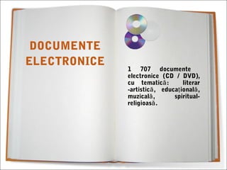 1 707 documente
electronice (CD / DVD),
cu tematică: literar
-artistic , educa ional ,ă ţ ă
muzical , spiritual-ă
religioasă.
DOCUMENTE
ELECTRONICE
 