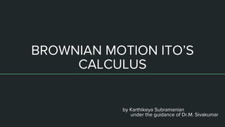 BROWNIAN MOTION ITO’S
CALCULUS
by Karthikeya Subramanian
under the guidance of Dr.M. Sivakumar
 