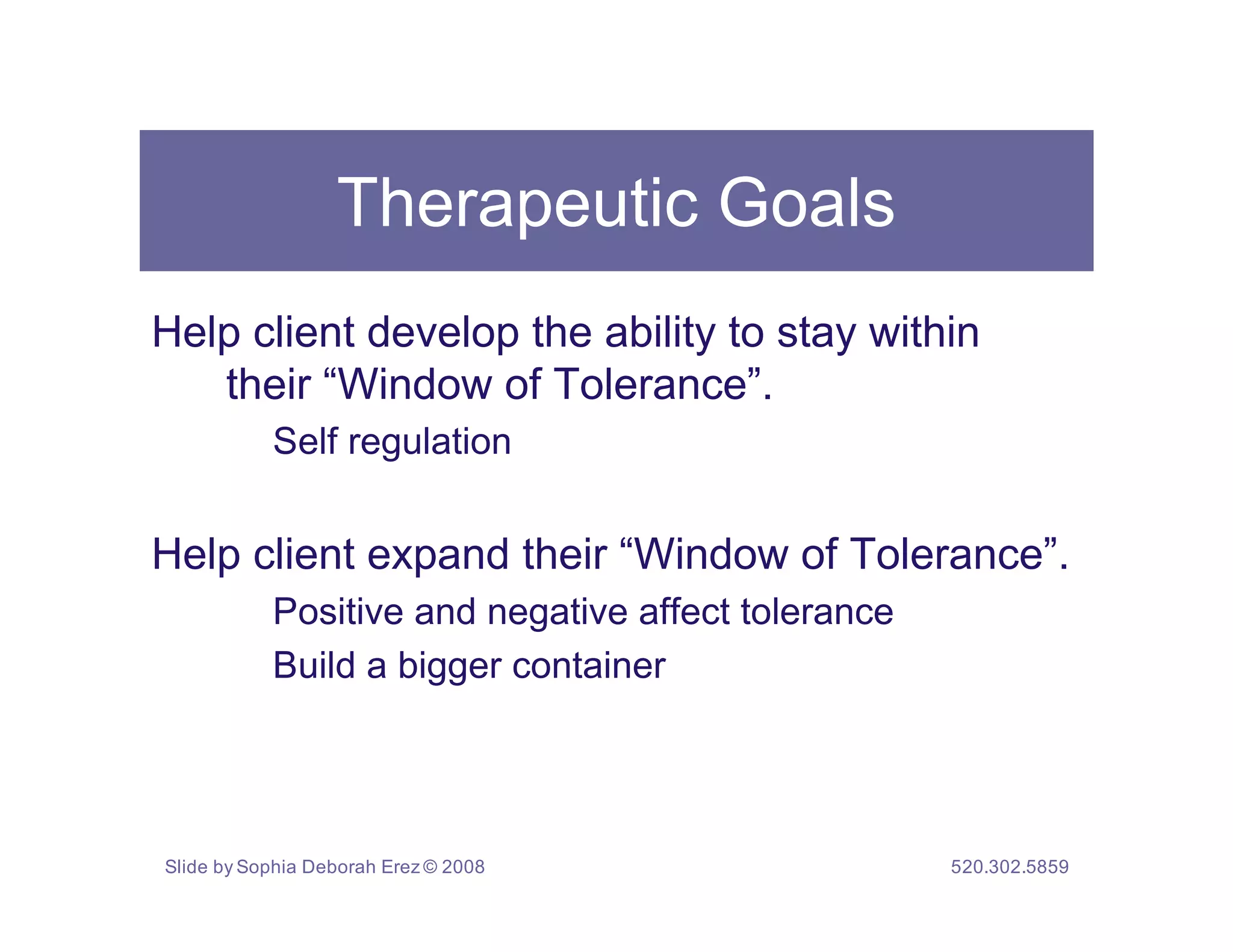 Therapeutic Goals
Help client develop the ability to stay within
   their “Window of Tolerance”.
           Self regulation


Help client expand their “Window of Tolerance”.
           Positive and negative affect tolerance
           Build a bigger container




Slide by Sophia Deborah Erez © 2008                 520.302.5859
 