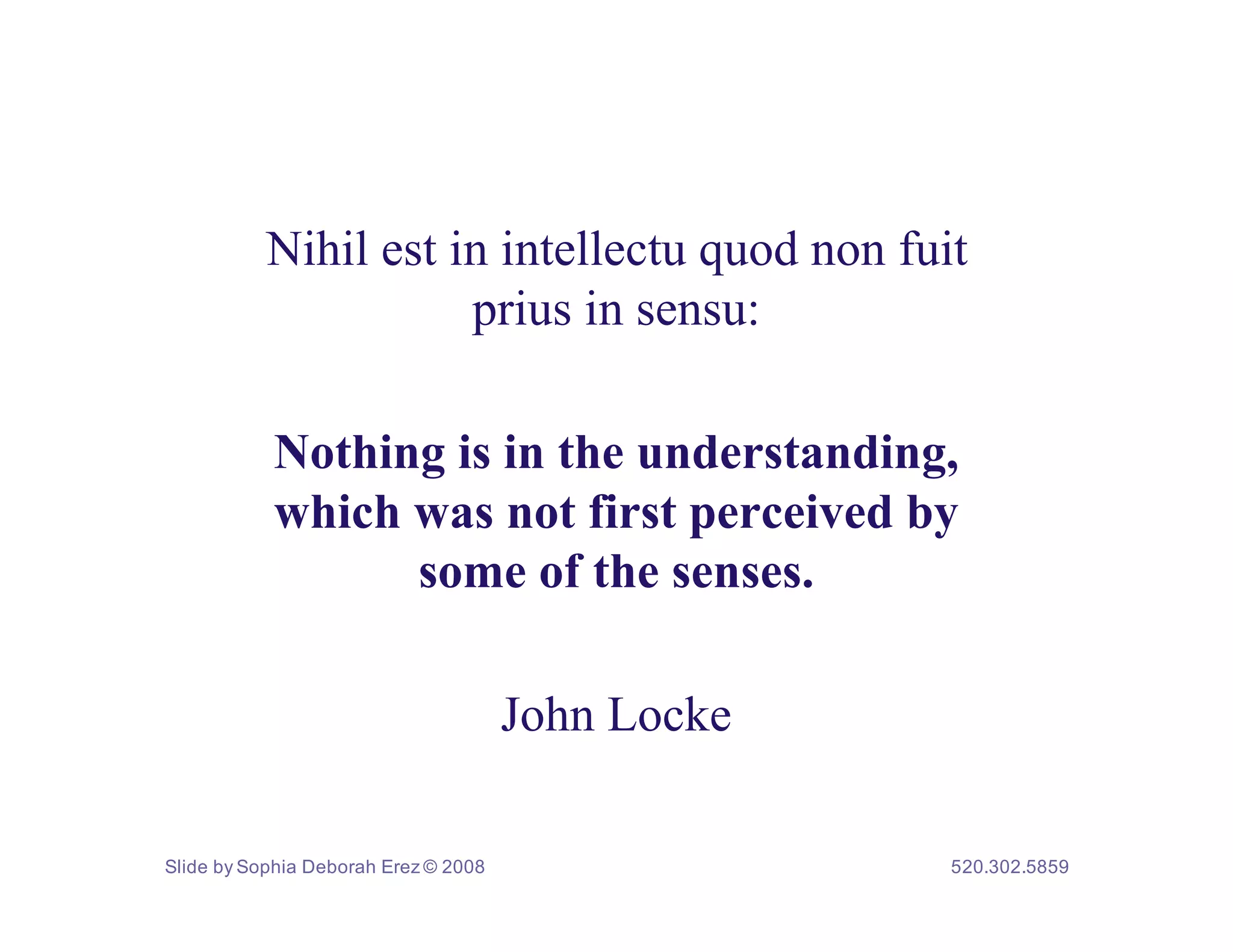 Nihil est in intellectu quod non fuit
                      prius in sensu:

           Nothing is in the understanding,
           which was not first perceived by
                 some of the senses.

                                      John Locke

Slide by Sophia Deborah Erez © 2008                520.302.5859
 