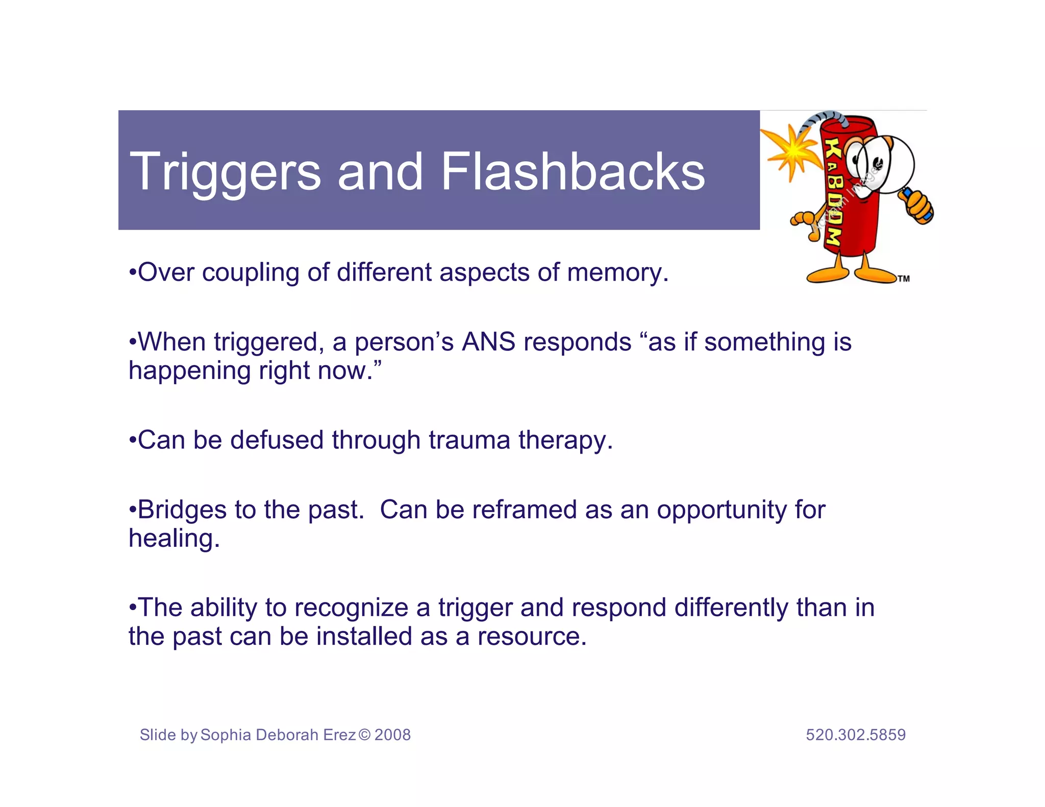 Triggers and Flashbacks
•Over coupling of different aspects of memory.

•When triggered, a person’s ANS responds “as if something is
happening right now.”

•Can be defused through trauma therapy.

•Bridges to the past. Can be reframed as an opportunity for
healing.

•The ability to recognize a trigger and respond differently than in
the past can be installed as a resource.


 Slide by Sophia Deborah Erez © 2008                        520.302.5859
 