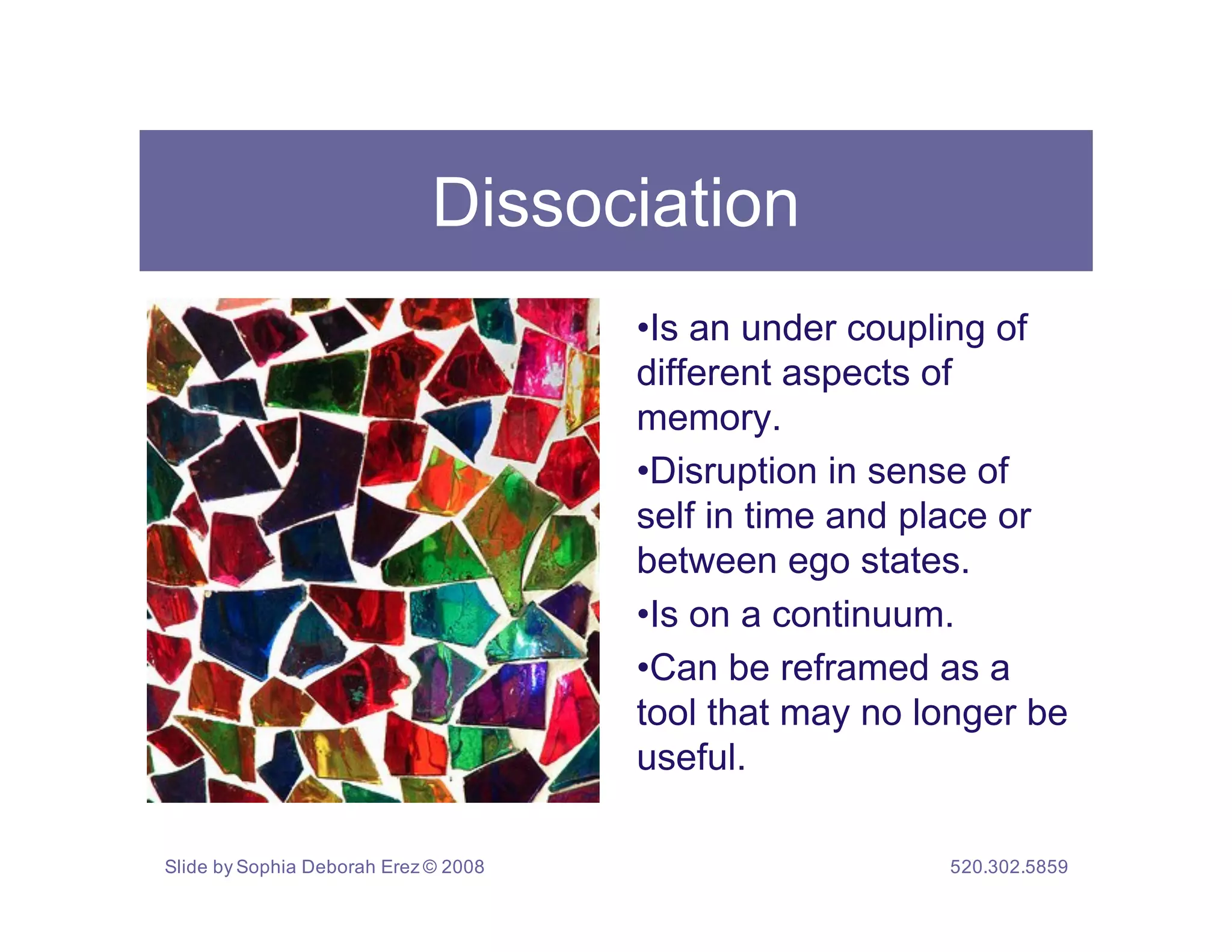 Dissociation
                                      •Is an under coupling of
                                      different aspects of
                                      memory.
                                      •Disruption in sense of
                                      self in time and place or
                                      between ego states.
                                      •Is on a continuum.
                                      •Can be reframed as a
                                      tool that may no longer be
                                      useful.

Slide by Sophia Deborah Erez © 2008                     520.302.5859
 