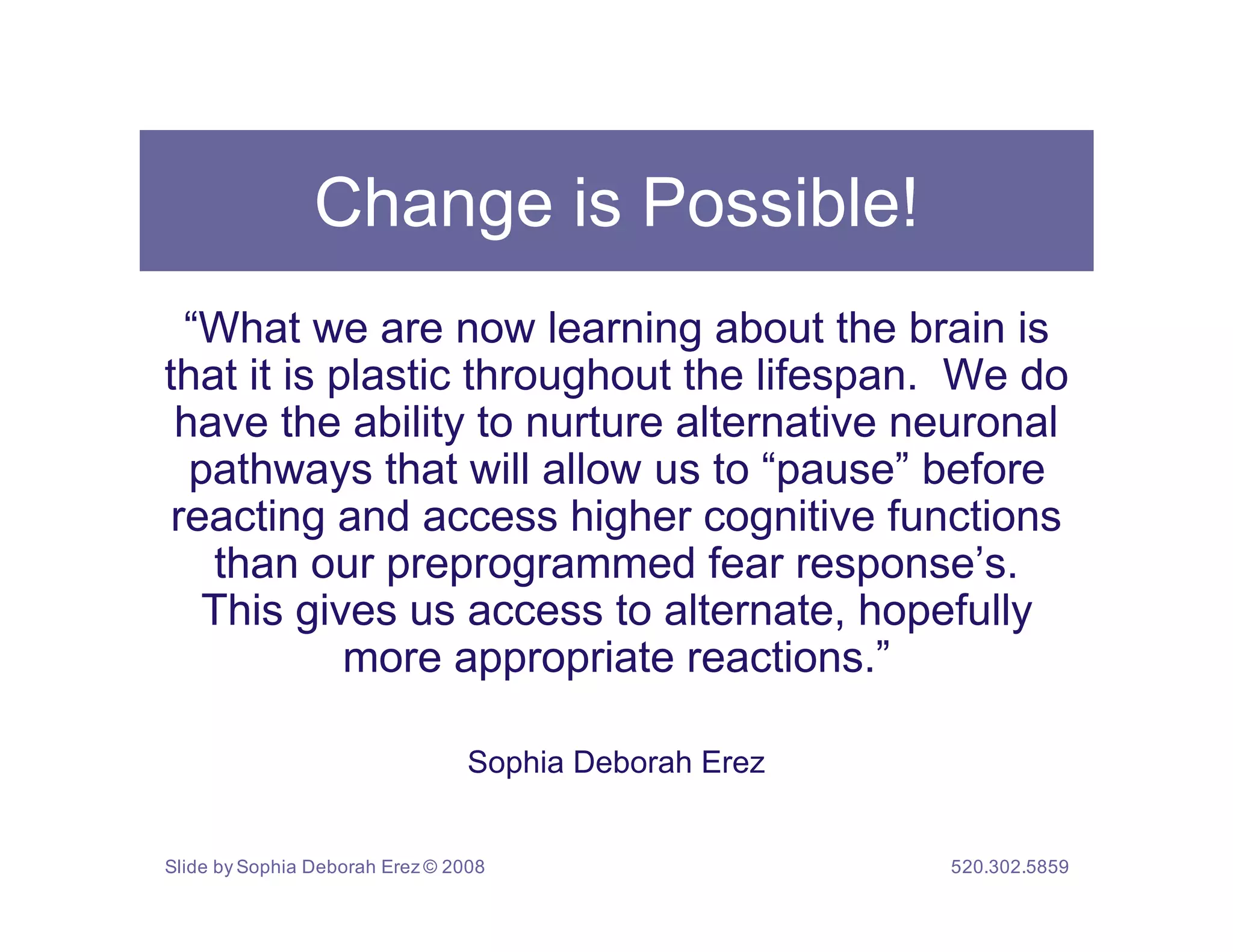 Change is Possible!
  “What we are now learning about the brain is
that it is plastic throughout the lifespan. We do
 have the ability to nurture alternative neuronal
  pathways that will allow us to “pause” before
 reacting and access higher cognitive functions
   than our preprogrammed fear response’s.
   This gives us access to alternate, hopefully
            more appropriate reactions.”

                                 Sophia Deborah Erez


Slide by Sophia Deborah Erez © 2008                    520.302.5859
 