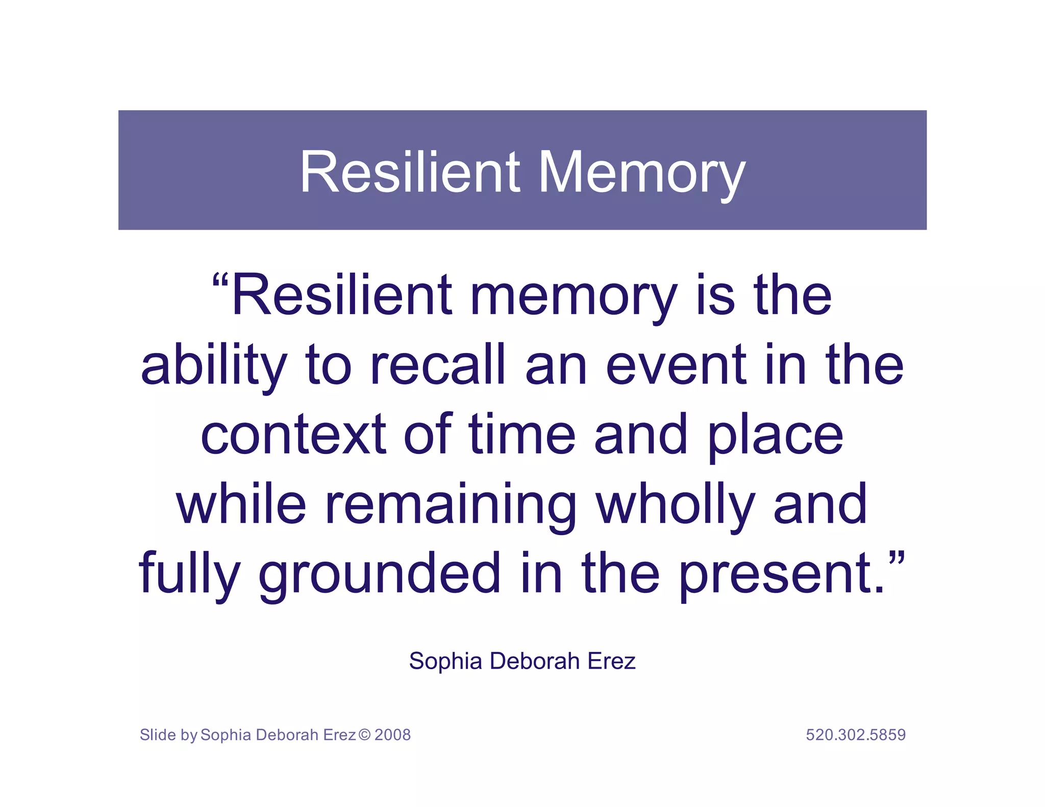 Resilient Memory

    “Resilient memory is the
ability to recall an event in the
   context of time and place
  while remaining wholly and
fully grounded in the present.”
                                  Sophia Deborah Erez


Slide by Sophia Deborah Erez © 2008                     520.302.5859
 