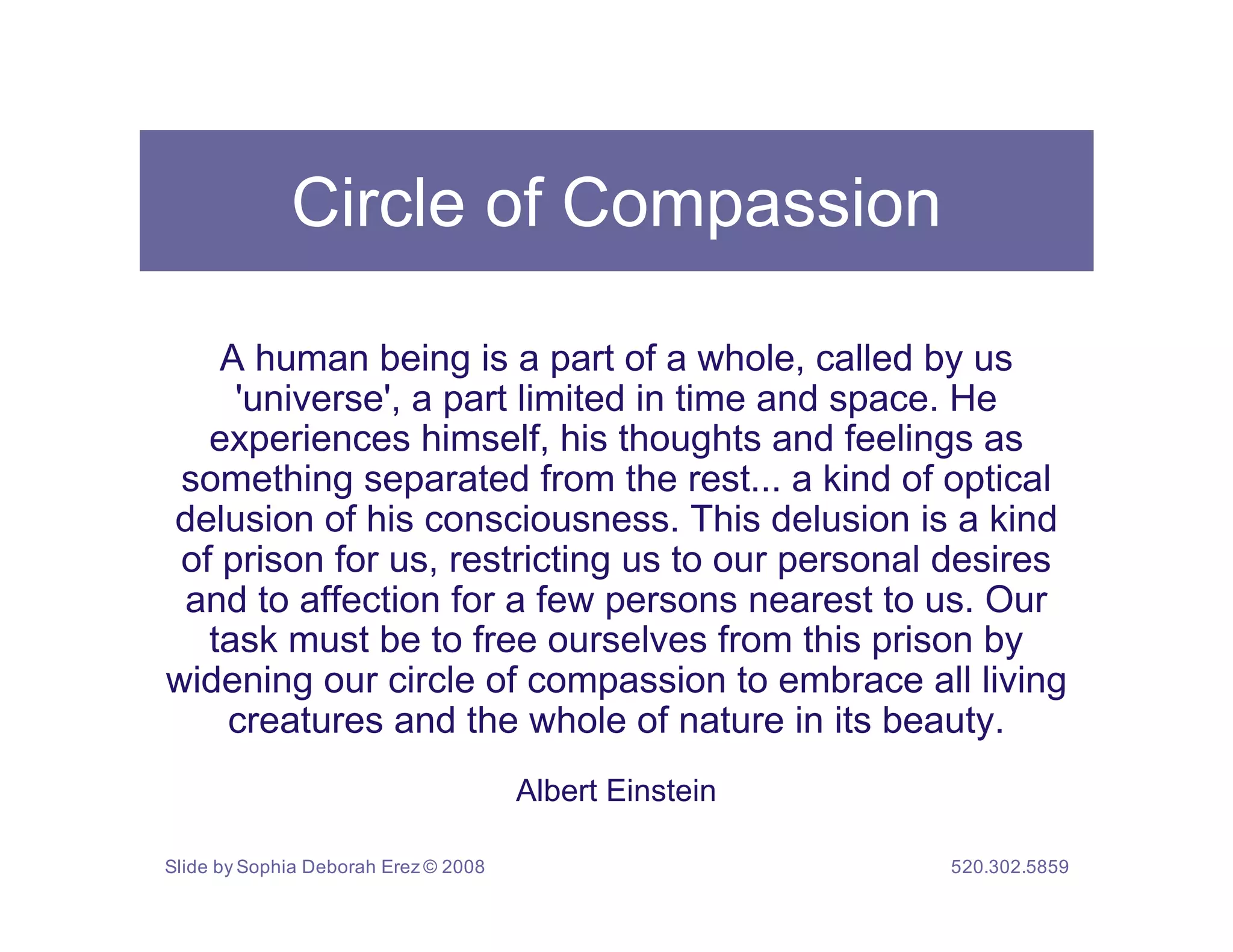 Circle of Compassion

    A human being is a part of a whole, called by us
     'universe', a part limited in time and space. He
   experiences himself, his thoughts and feelings as
 something separated from the rest... a kind of optical
delusion of his consciousness. This delusion is a kind
 of prison for us, restricting us to our personal desires
 and to affection for a few persons nearest to us. Our
   task must be to free ourselves from this prison by
widening our circle of compassion to embrace all living
    creatures and the whole of nature in its beauty.
                                      Albert Einstein

Slide by Sophia Deborah Erez © 2008                     520.302.5859
 