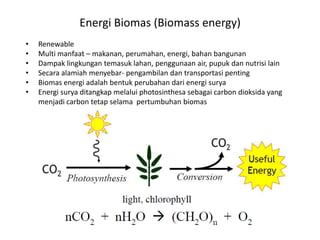 Energi Biomas (Biomass energy)
• Renewable
• Multi manfaat – makanan, perumahan, energi, bahan bangunan
• Dampak lingkungan temasuk lahan, penggunaan air, pupuk dan nutrisi lain
• Secara alamiah menyebar- pengambilan dan transportasi penting
• Biomas energi adalah bentuk perubahan dari energi surya
• Energi surya ditangkap melalui photosinthesa sebagai carbon dioksida yang
menjadi carbon tetap selama pertumbuhan biomas
 