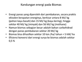 • Energi panas yang diperoleh dari pembakaran, secara praktis
ekivalen kerapatan energinya, berkisar antara 8 MJ/ kg
(pohon kayu basah) dan 15 MJ/ kg (kayu kering), hingga
sekitar 40 MJ/ kg (minyak) dan 56 MJ/ kg (methane)
• Namun biomas sebagian besar adalah bahan carbohidrad
dengan panas pembakaran sekitar 20 MJ/ kg
• Biomas bisa dihasilkan sekitar 10 ton /ha/ tahun = 5 kW/ ha
• Efisiensi konversi dari energi surya ke biomas adalah sekitar
0,5 %
Kandungan energi pada Biomas
 