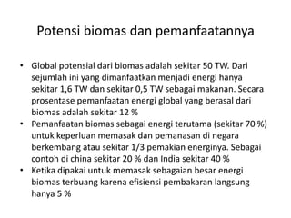 • Global potensial dari biomas adalah sekitar 50 TW. Dari
sejumlah ini yang dimanfaatkan menjadi energi hanya
sekitar 1,6 TW dan sekitar 0,5 TW sebagai makanan. Secara
prosentase pemanfaatan energi global yang berasal dari
biomas adalah sekitar 12 %
• Pemanfaatan biomas sebagai energi terutama (sekitar 70 %)
untuk keperluan memasak dan pemanasan di negara
berkembang atau sekitar 1/3 pemakian energinya. Sebagai
contoh di china sekitar 20 % dan India sekitar 40 %
• Ketika dipakai untuk memasak sebagaian besar energi
biomas terbuang karena efisiensi pembakaran langsung
hanya 5 %
Potensi biomas dan pemanfaatannya
 