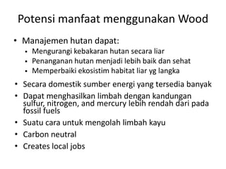 Potensi manfaat menggunakan Wood
• Manajemen hutan dapat:
 Mengurangi kebakaran hutan secara liar
 Penanganan hutan menjadi lebih baik dan sehat
 Memperbaiki ekosistim habitat liar yg langka
• Secara domestik sumber energi yang tersedia banyak
• Dapat menghasilkan limbah dengan kandungan
sulfur, nitrogen, and mercury lebih rendah dari pada
fossil fuels
• Suatu cara untuk mengolah limbah kayu
• Carbon neutral
• Creates local jobs
 
