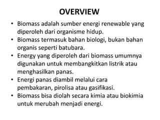 OVERVIEW
• Biomass adalah sumber energi renewable yang
diperoleh dari organisme hidup.
• Biomass termasuk bahan biologi, bukan bahan
organis seperti batubara.
• Energy yang diperoleh dari biomass umumnya
digunakan untuk membangkitkan listrik atau
menghasilkan panas.
• Energi panas diambil melalui cara
pembakaran, pirolisa atau gasifikasi.
• Biomass bisa diolah secara kimia atau biokimia
untuk merubah menjadi energi.
 