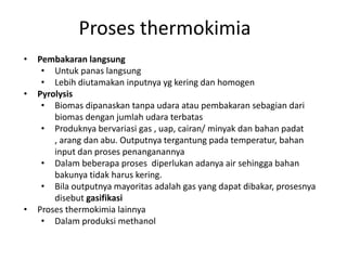 • Pembakaran langsung
• Untuk panas langsung
• Lebih diutamakan inputnya yg kering dan homogen
• Pyrolysis
• Biomas dipanaskan tanpa udara atau pembakaran sebagian dari
biomas dengan jumlah udara terbatas
• Produknya bervariasi gas , uap, cairan/ minyak dan bahan padat
, arang dan abu. Outputnya tergantung pada temperatur, bahan
input dan proses penanganannya
• Dalam beberapa proses diperlukan adanya air sehingga bahan
bakunya tidak harus kering.
• Bila outputnya mayoritas adalah gas yang dapat dibakar, prosesnya
disebut gasifikasi
• Proses thermokimia lainnya
• Dalam produksi methanol
Proses thermokimia
 