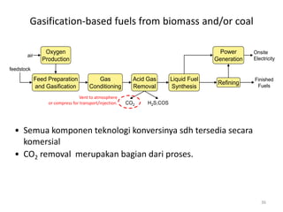 36
Gasification-based fuels from biomass and/or coal
Feed Preparation
and Gasification
Gas
Conditioning
Acid Gas
Removal
Liquid Fuel
Synthesis
Refining
Power
Generation
feedstock
Oxygen
Production
air
Onsite
Electricity
Finished
Fuels
CO2 H2S,COS
Vent to atmosphere
or compress for transport/injection.
• Semua komponen teknologi konversinya sdh tersedia secara
komersial
• CO2 removal merupakan bagian dari proses.
 