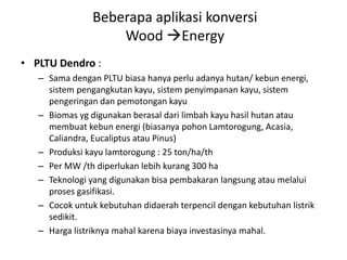 • PLTU Dendro :
– Sama dengan PLTU biasa hanya perlu adanya hutan/ kebun energi,
sistem pengangkutan kayu, sistem penyimpanan kayu, sistem
pengeringan dan pemotongan kayu
– Biomas yg digunakan berasal dari limbah kayu hasil hutan atau
membuat kebun energi (biasanya pohon Lamtorogung, Acasia,
Caliandra, Eucaliptus atau Pinus)
– Produksi kayu lamtorogung : 25 ton/ha/th
– Per MW /th diperlukan lebih kurang 300 ha
– Teknologi yang digunakan bisa pembakaran langsung atau melalui
proses gasifikasi.
– Cocok untuk kebutuhan didaerah terpencil dengan kebutuhan listrik
sedikit.
– Harga listriknya mahal karena biaya investasinya mahal.
Beberapa aplikasi konversi
Wood Energy
 