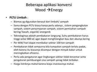 • PLTU Limbah :
– Biomas yg digunakan berasal dari limbah/ sampah
– Sama dengan PLTU biasa hanya perlu adanya , sistem pengangkutan
sampah, sistem penyimpanan sampah, sistem pemisahan sampah
kering/ basah, organik/ anorganik
– Teknologinya adalah pembakaran langsung. Suhu pembakaran harus
tinggi seitar 800 oC agar dapat menghilangkan bau dan abunya kering
– Per MW/ hari dapat membakar sekitar 100 ton sampah
– Pembakaran tidak sempurna bila tumpukan sampah terlalu padat,
oleh karena itu biasanya dicampur dengan minyak bakar untuk
meningkatkan efisiensi.
– Perlu ada pengaturan agar lingkungan sekitar tidak tercemar serta
pengaturan pembuangan sisa sampah yanag tidak terbakar.
– Harga listriknya mahal karena biaya investasinya mahal.
Beberapa aplikasi konversi
Wood Energy
 
