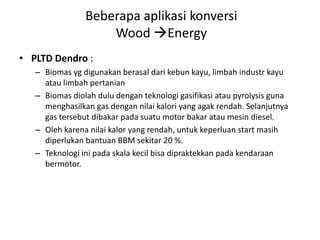 • PLTD Dendro :
– Biomas yg digunakan berasal dari kebun kayu, limbah industr kayu
atau limbah pertanian
– Biomas diolah dulu dengan teknologi gasifikasi atau pyrolysis guna
menghasilkan gas dengan nilai kalori yang agak rendah. Selanjutnya
gas tersebut dibakar pada suatu motor bakar atau mesin diesel.
– Oleh karena nilai kalor yang rendah, untuk keperluan start masih
diperlukan bantuan BBM sekitar 20 %.
– Teknologi ini pada skala kecil bisa dipraktekkan pada kendaraan
bermotor.
Beberapa aplikasi konversi
Wood Energy
 