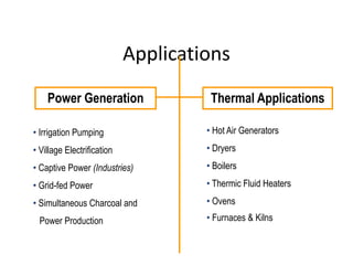 Applications
Power Generation Thermal Applications
• Irrigation Pumping
• Village Electrification
• Captive Power (Industries)
• Grid-fed Power
• Simultaneous Charcoal and
Power Production
• Hot Air Generators
• Dryers
• Boilers
• Thermic Fluid Heaters
• Ovens
• Furnaces & Kilns
 