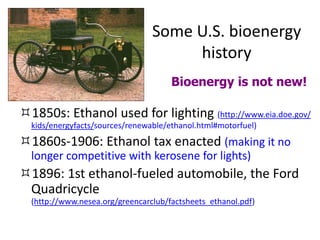 Some U.S. bioenergy
history
1850s: Ethanol used for lighting (http://www.eia.doe.gov/
kids/energyfacts/sources/renewable/ethanol.html#motorfuel)
1860s-1906: Ethanol tax enacted (making it no
longer competitive with kerosene for lights)
1896: 1st ethanol-fueled automobile, the Ford
Quadricycle
(http://www.nesea.org/greencarclub/factsheets_ethanol.pdf)
Bioenergy is not new!
 