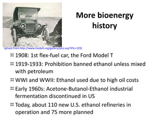 More bioenergy
history
1908: 1st flex-fuel car, the Ford Model T
1919-1933: Prohibition banned ethanol unless mixed
with petroleum
WWI and WWII: Ethanol used due to high oil costs
Early 1960s: Acetone-Butanol-Ethanol industrial
fermentation discontinued in US
Today, about 110 new U.S. ethanol refineries in
operation and 75 more planned
(photo from http://www.modelt.org/gallery/picz.asp?iPic=129)
 