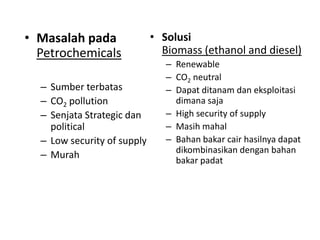 • Masalah pada
Petrochemicals
– Sumber terbatas
– CO2 pollution
– Senjata Strategic dan
political
– Low security of supply
– Murah
• Solusi
Biomass (ethanol and diesel)
– Renewable
– CO2 neutral
– Dapat ditanam dan eksploitasi
dimana saja
– High security of supply
– Masih mahal
– Bahan bakar cair hasilnya dapat
dikombinasikan dengan bahan
bakar padat
 